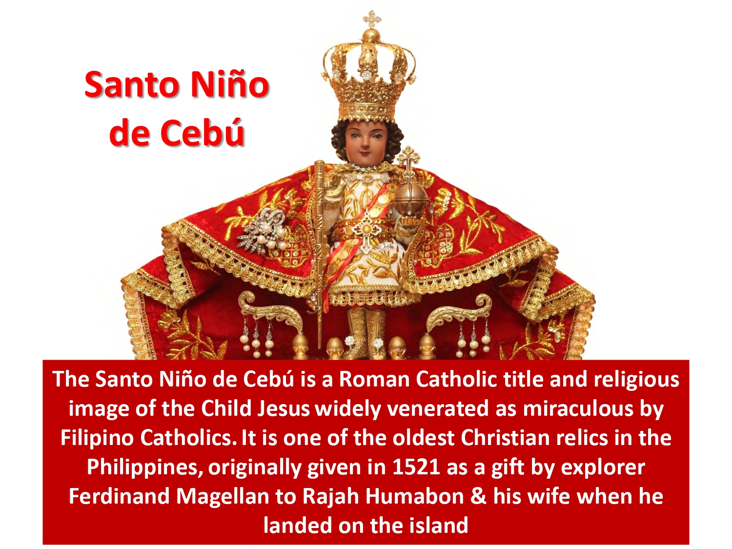 The Santo Niño de Cebú is a Roman Catholic title and religious image of the Child Jesus widely venerated as miraculous by Filipino Catholics. It is one of the oldest Christian relics in the Philippines, originally given in 1521 as a gift by explorer Ferdinand Magellan to Rajah Humabon & his wife when he landed on the island