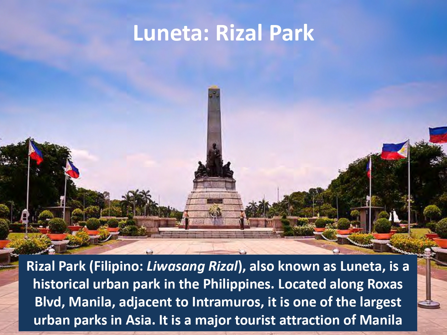 Rizal Park (Filipino: Liwasang Rizal), also known as Luneta, is a historical urban park in the Philippines. Located along Roxas Blvd, Manila, adjacent to Intramuros, it is one of the largest urban parks in Asia. It is a major tourist attraction of Manila