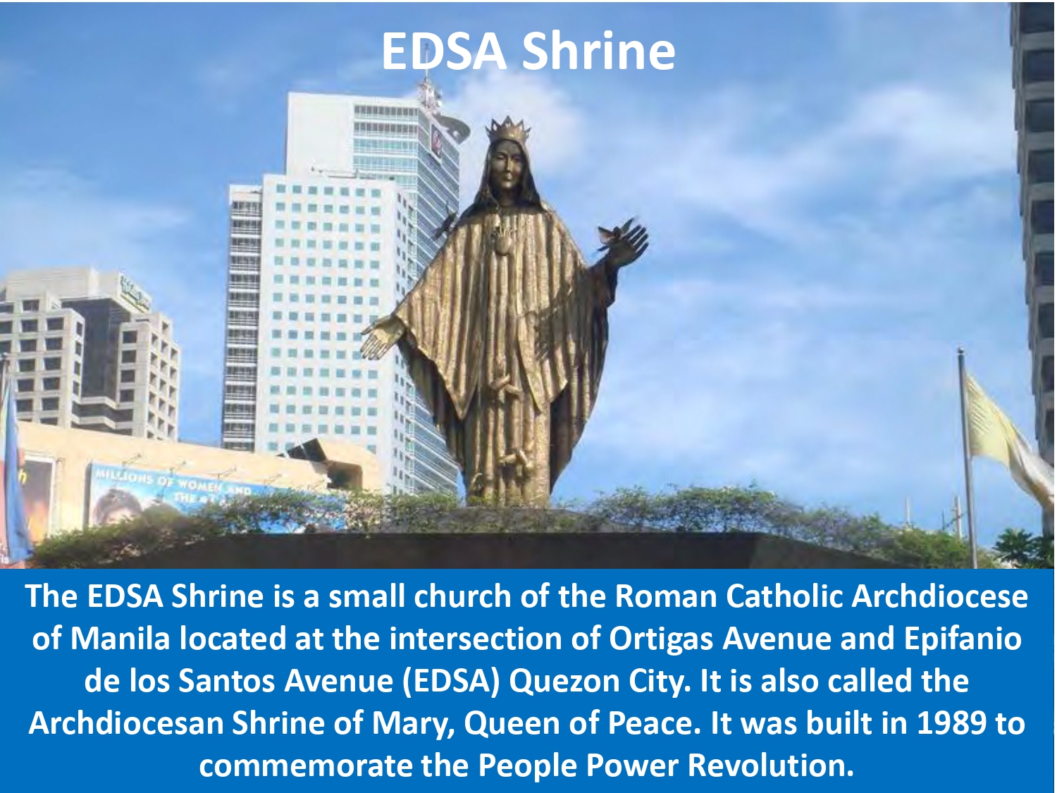 The EDSA Shrine is a small church of the Roman Catholic Archdiocese of Manila located at the intersection of Ortigas Avenue and Epifanio de los Santos Avenue (EDSA) Quezon City. It is also called the Archdiocesan Shrine of Mary, Queen of Peace. It was built in 1989 to commemorate the People Power Revolution.