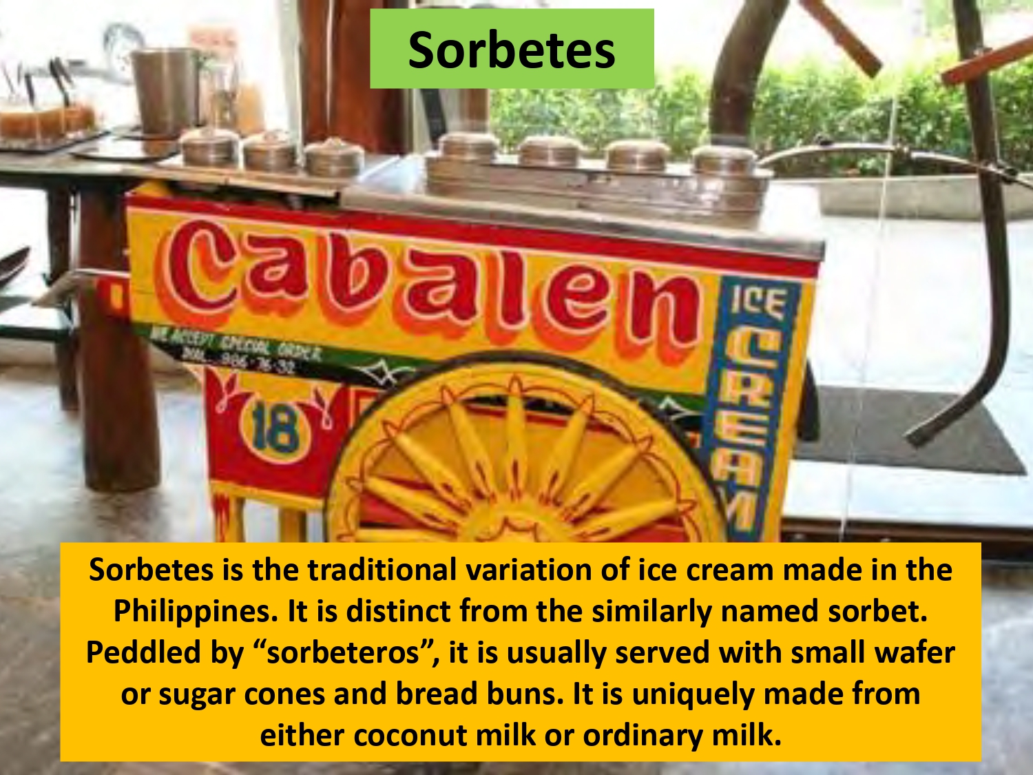 Sorbetes is the traditional variation of ice cream made in the Philippines. It is distinct from the similarly named sorbet. Peddled by “sorbeteros”, it is usually served with small wafer or sugar cones and bread buns. It is uniquely made from either coconut milk or ordinary milk.