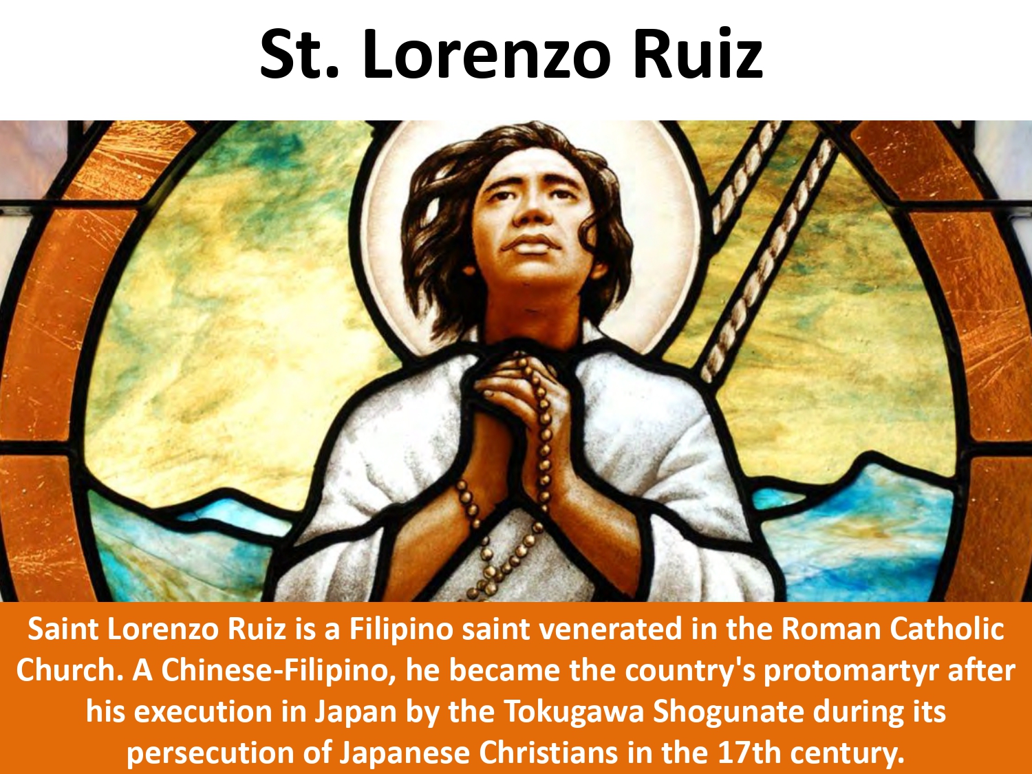Saint Lorenzo Ruiz is a Filipino saint venerated in the Roman Catholic Church. A Chinese-Filipino, he became the country's protomartyr after his execution in Japan by the Tokugawa Shogunate during its persecution of Japanese Christians in the 17th century.