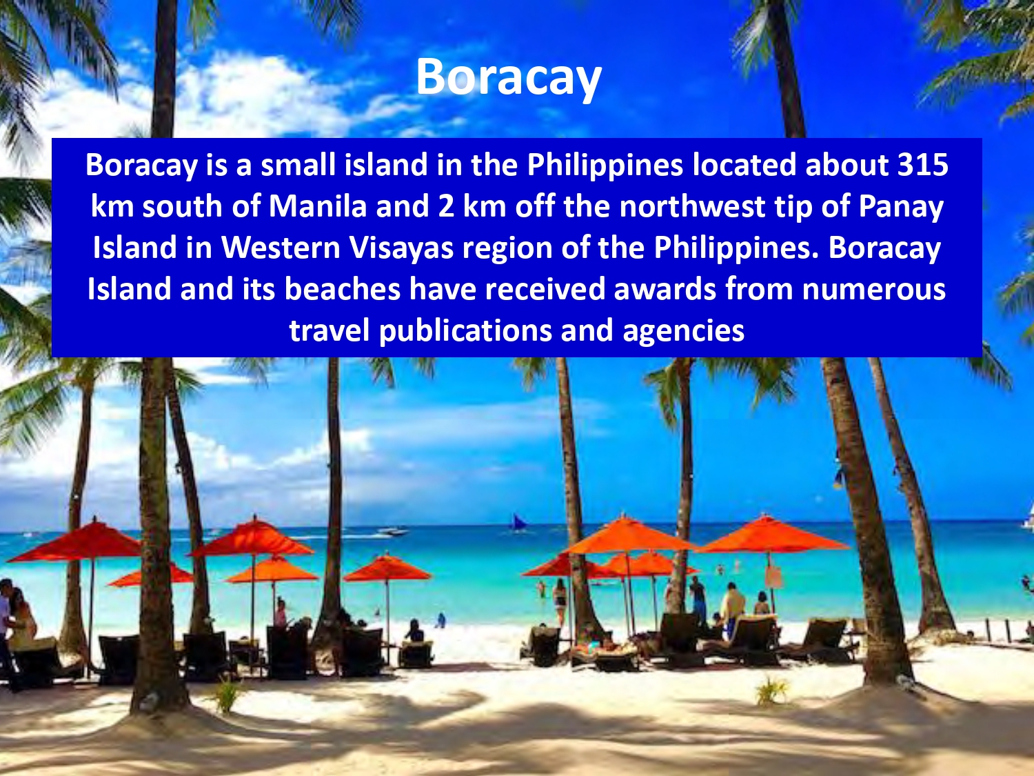 Boracay is a small island in the Philippines located about 315 km south of Manila and 2 km off the northwest tip of Panay Island in Western Visayas region of the Philippines. Boracay Island and its beaches have received awards from numerous travel publications and agencies