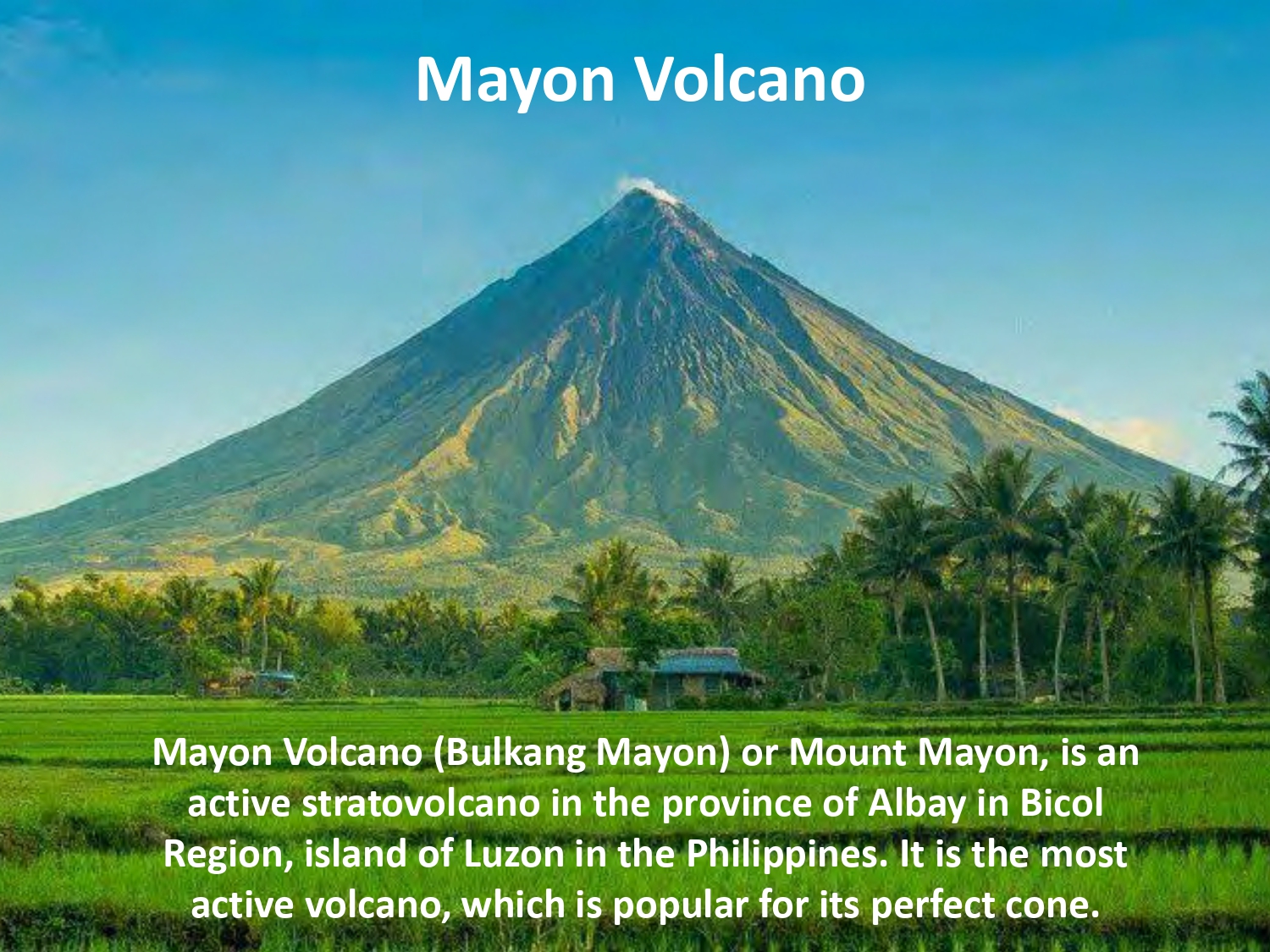 Mayon Volcano (Bulkang Mayon) or Mount Mayon, is an active stratovolcano in the province of Albay in Bicol Region, island of Luzon in the Philippines. It is the most active volcano, which is popular for its perfect cone. 