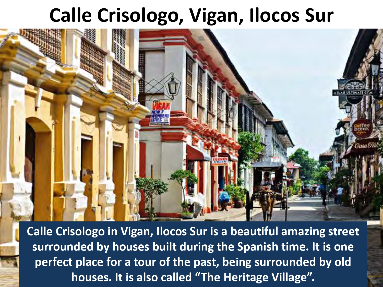 Calle Crisologo in Vigan, Ilocos Sur is a beautiful amazing street surrounded by houses built during the Spanish time. It is one perfect place for a tour of the past, being surrounded by old houses. It is also called “The Heritage Village”.