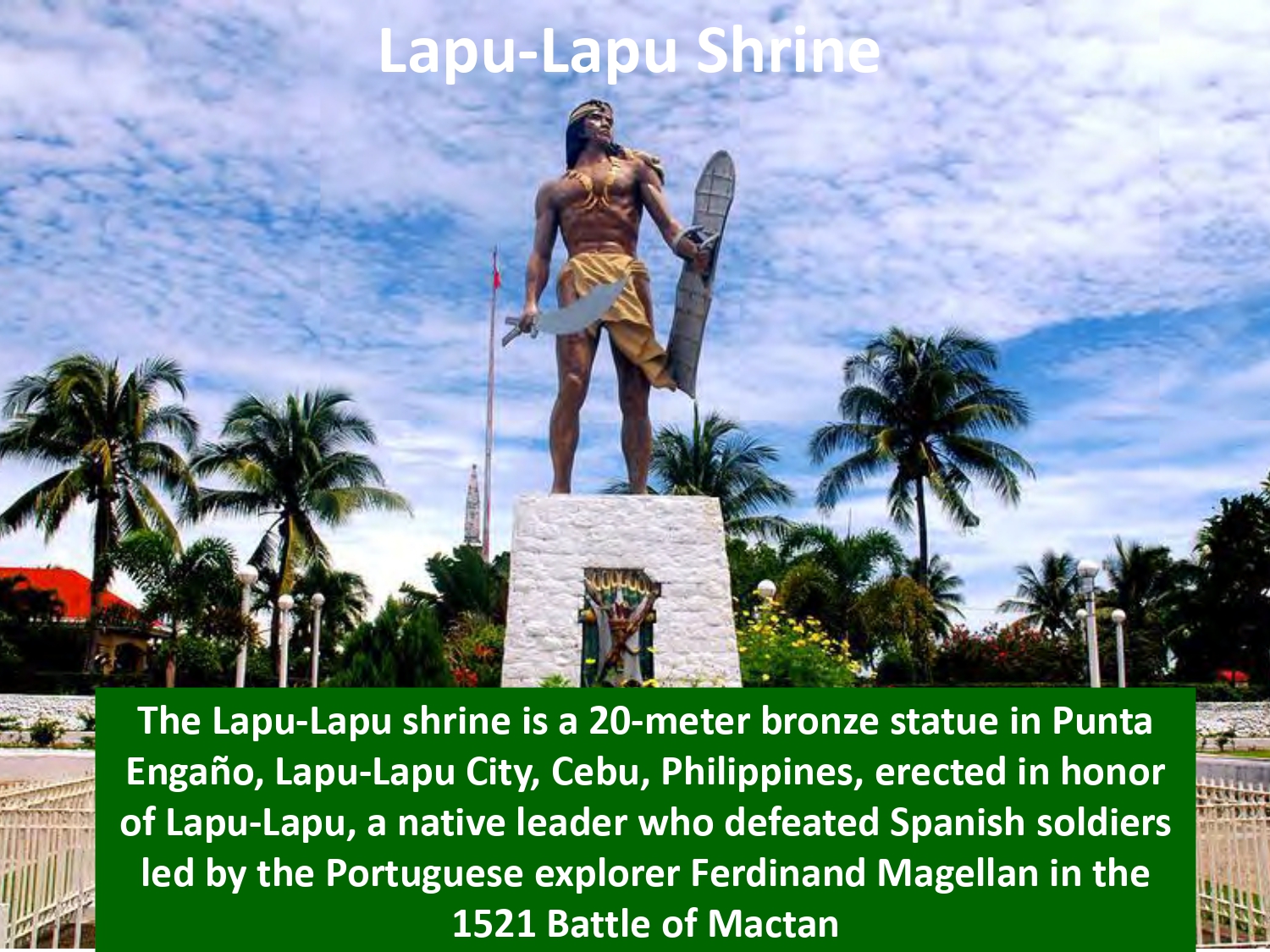 The Lapu-Lapu shrine is a 20-meter bronze statue in Punta Engaño, Lapu-Lapu City, Cebu, Philippines, erected in honor of Lapu-Lapu, a native leader who defeated Spanish soldiers led by the Portuguese explorer Ferdinand Magellan in the 1521 Battle of Mactan