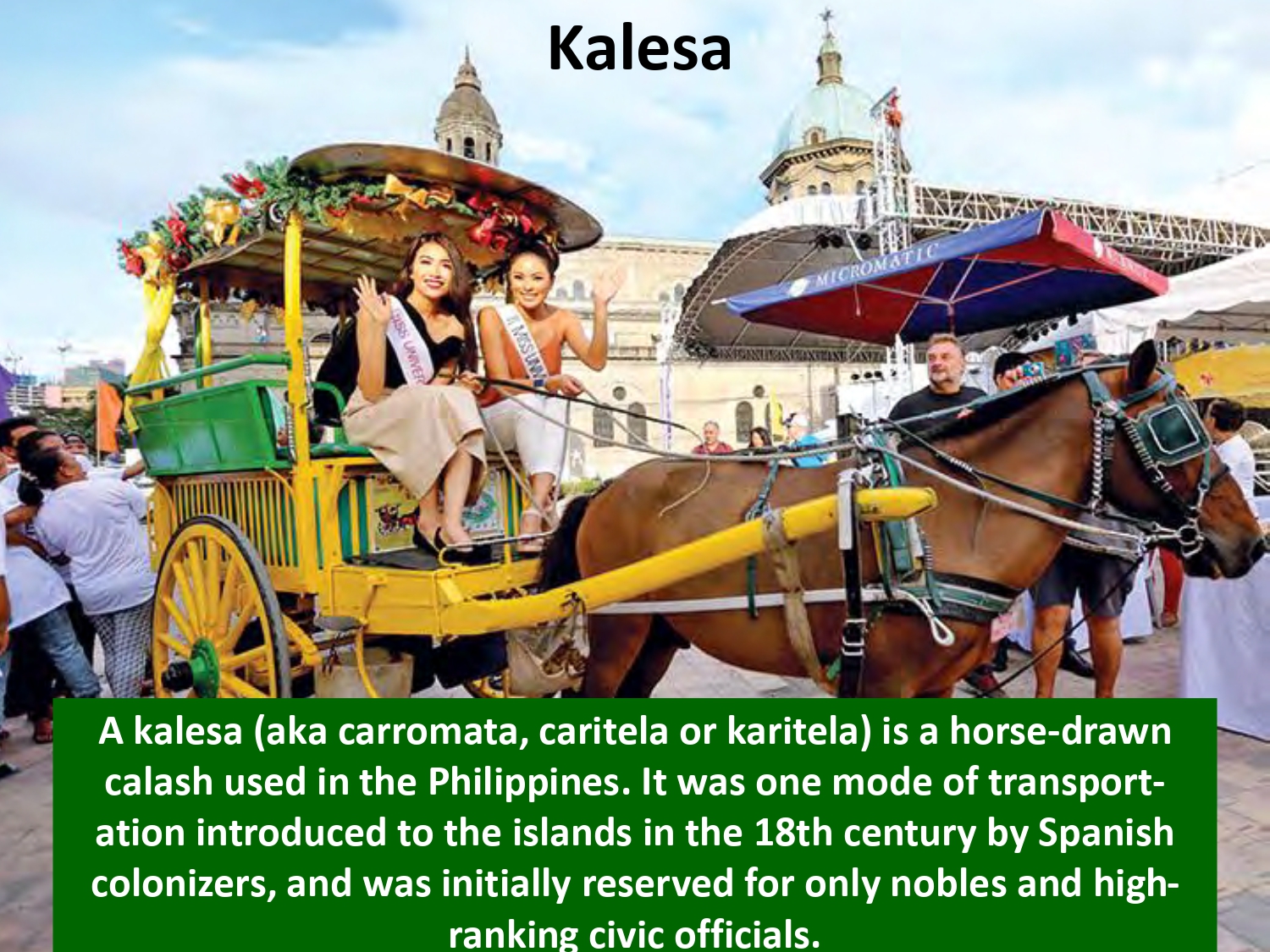 A kalesa (aka carromata, caritela or karitela) is a horse-drawn calash used in the Philippines. It was one mode of transportation introduced to the islands in the 18th century by Spanish colonizers, and was initially reserved for only nobles and highranking civic officials.