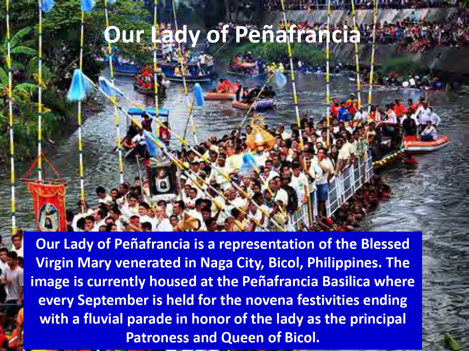 Our Lady of Peñafrancia is a representation of the Blessed Virgin Mary venerated in Naga City, Bicol, Philippines. The image is currently housed at the Peñafrancia Basilica where every September is held for the novena festivities ending with a fluvial parade in honor of the lady as the principal Patroness and Queen of Bicol.