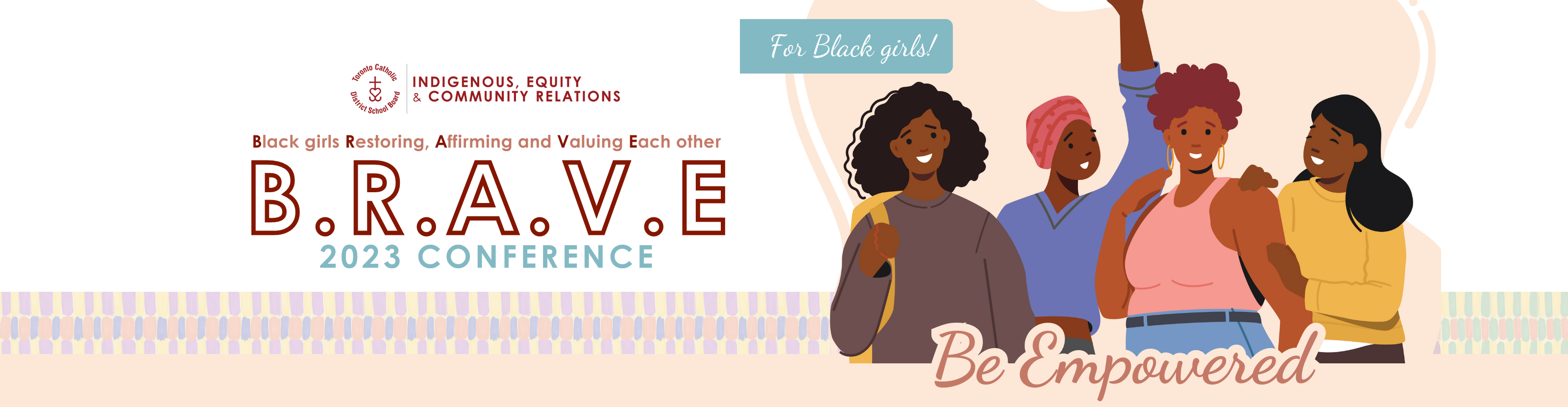 Brave Conference 2023 BANNER - The Indigenous, Equity & Community Relations logo is at the top of the flyer. The main text says Black girls Restoring Affirming and Valuing Each Other - BRAVE 2023 Conference - For Black girls! There is a clip artwork of four Black girls smiling together, with the text "Be Empowered" over them.