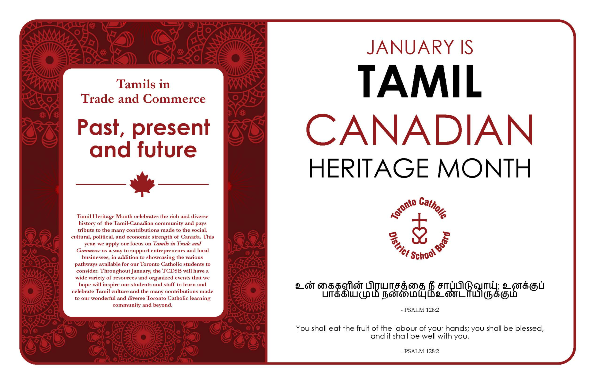 Banner for Tamil Canadian Heritage month. On the right are the words "JANUARY IS TAMIL CANADIAN HERITAGE MONTH" with the TCDSB logo below and below it in both English and Tamil is the Bible quote "You shall eat the fruit of the labour of your hands; you shall be blessed and it shall be well with you." Psalm 128:2. On the left is the theme for 2023 - Tamils in Trade and Commerce - Past, present and future. Tamil Heritage Month celebrates the rich and diverse history of the Tamil-Canadian community and pays tribute to the many contributions made to the social, cultural, political and economic strength of Canada. This year, we apply our focus on Tamils in Trade and Commerce as a way to support entrepreneurs and local businesses, in addition to showcasing the various pathways available for our Toronto Catholic students to consider. Throughout January, the TCDSB will have a wide variety of resources and organized events that we hope will inspire our students and staff to learn and celebrate Tamil culture and the many contributions made to our wonderful and diverse Toronto Catholic learning community and beyond.