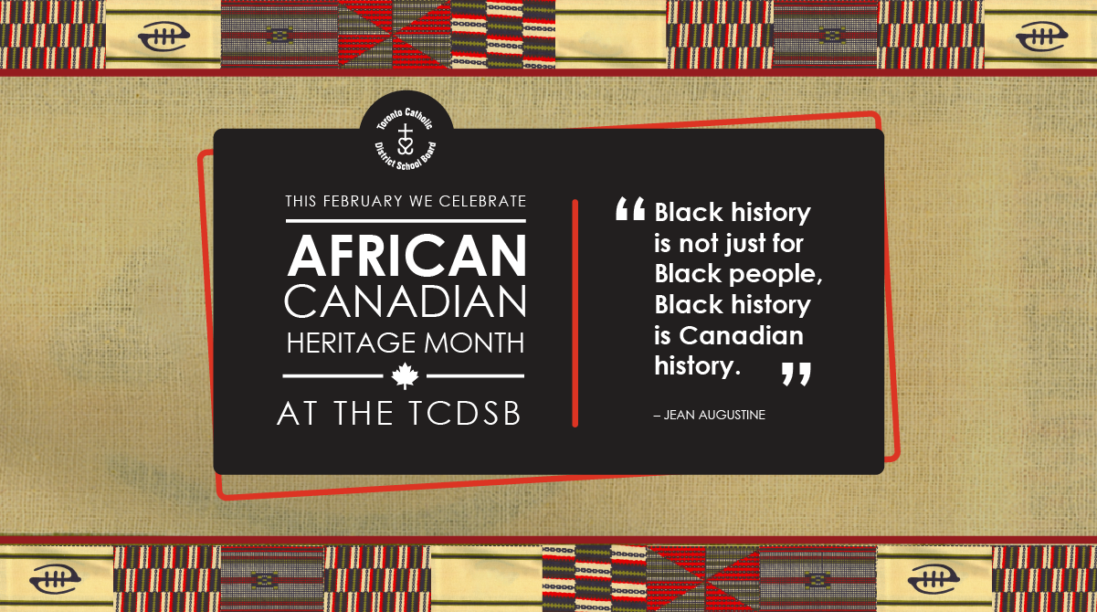 Banner for African Canadian Heritage Month, showing a yellow background accented with red and green, bordered at the top and bottom with flags showcasing African textile patterns. In the middle is a black panel outlined in red. On the left side of this panel, below the circular TCDSB logo, are the words "THIS FEBRUARY WE CELEBRATE AFRICAN CANADIAN HERITAGE MONTH AT THE TCDSB". On the right side is the quote "Black history is not just for Black people, Black history is Canadian history." by Jean Augustine.