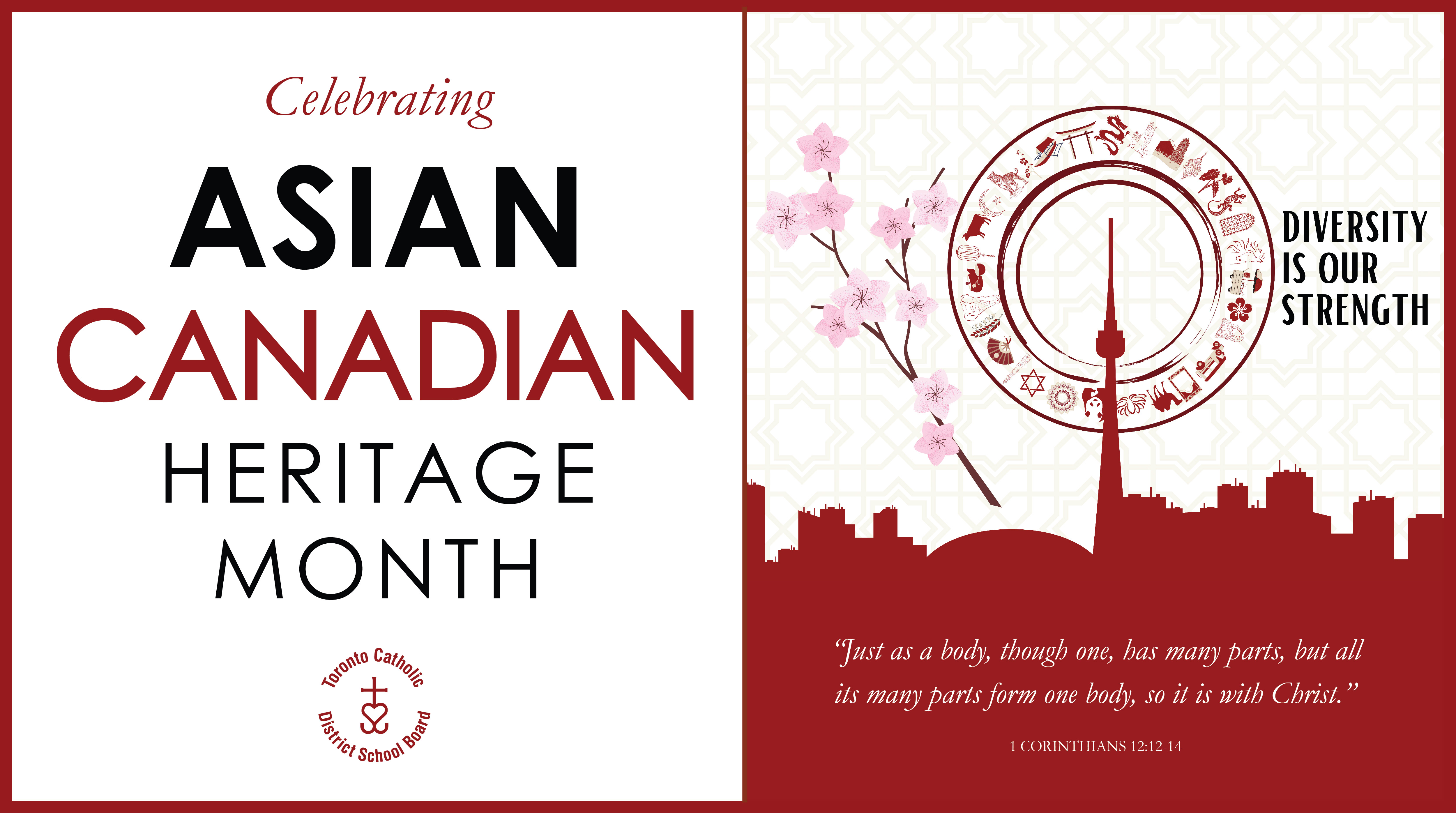 Banner for Asian Canadian Heritage Month. On the left are the words "Celebrating ASIAN CANADIAN HERITAGE MONTH" with the circular TCDSB logo under it. On the right is a graphic showing a red silhouette of the Toronto skyline, with a circular border around the CN tower. Circling the border are drawn different symbols of Asia: a pagoda, a dragon, a salamander, a cherry blossom flower, a camel, a lotus flower, a panda, a Magen David, a hand fan, an elephant, a cow, the Crescent and Star, a tiger, and more. On the left side of the graphic is a cherry blossom branch with pink petals. On the right are the words "DIVERSITY IS OUR STRENGTH." Near the bottom of the graphic is the Bible quote "Just as a body, though one, has many parts, but all its many parts form one body, so it is with Christ." - 1 Corinthians 12:12-14