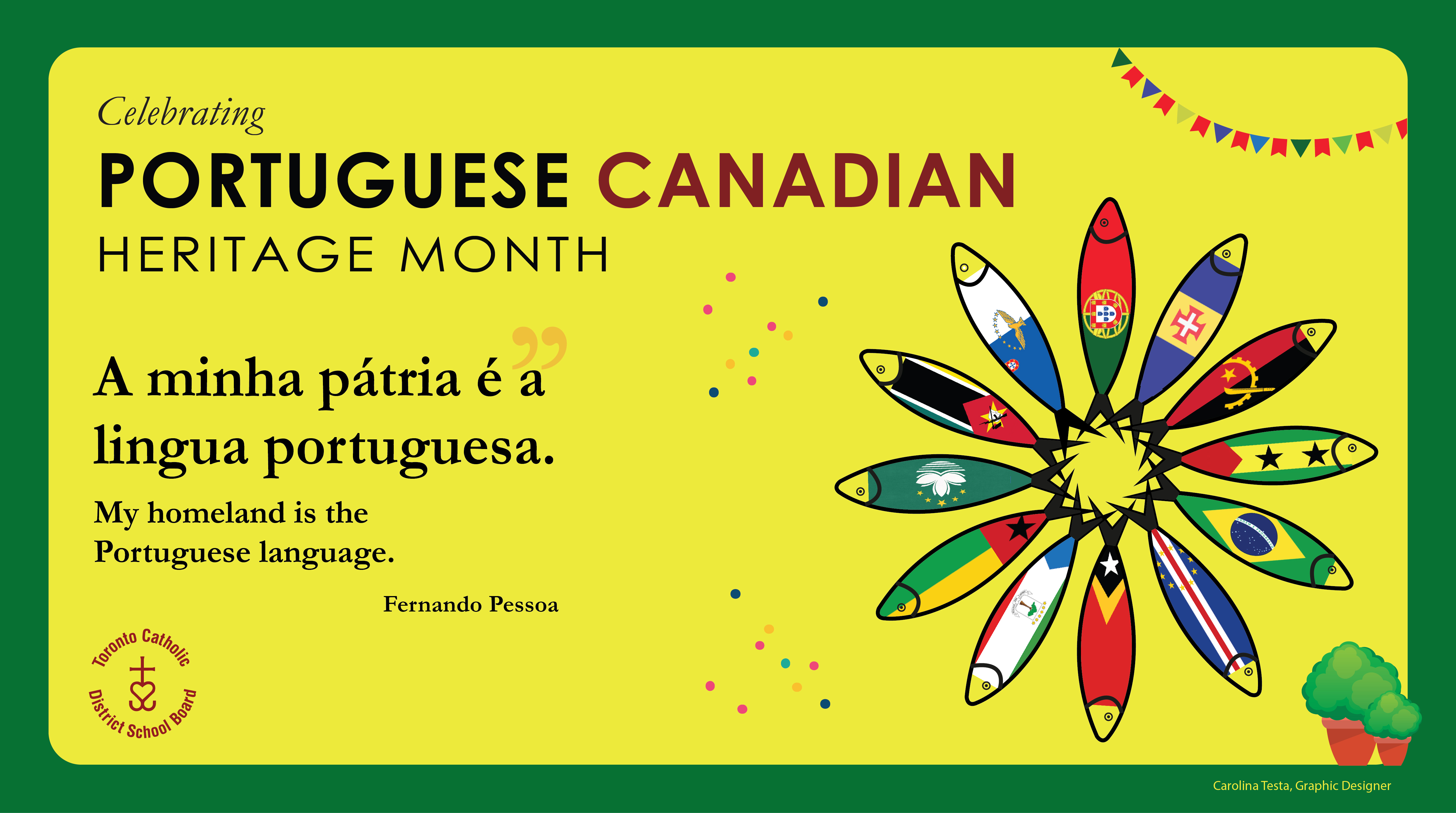 Banner for Portuguese Canadian Heritage Month - The top left says Celebrating Portuguese Canadian Heritage Month on a background of yellow and green. Below is the quote "A minha pátria é a língua portuguesa" - "My homeland is the Portuguese language." by Fernando Pessoa. Below is the circular TCDSB logo. On the right side of the banner is a graphic of twelve vector fish arranged radially in a circle, with each fish filled in with the flag of one of the Portuguese speaking countries. Bottom right is the credit for the banner - Carolina Tesa, Graphic Designer.