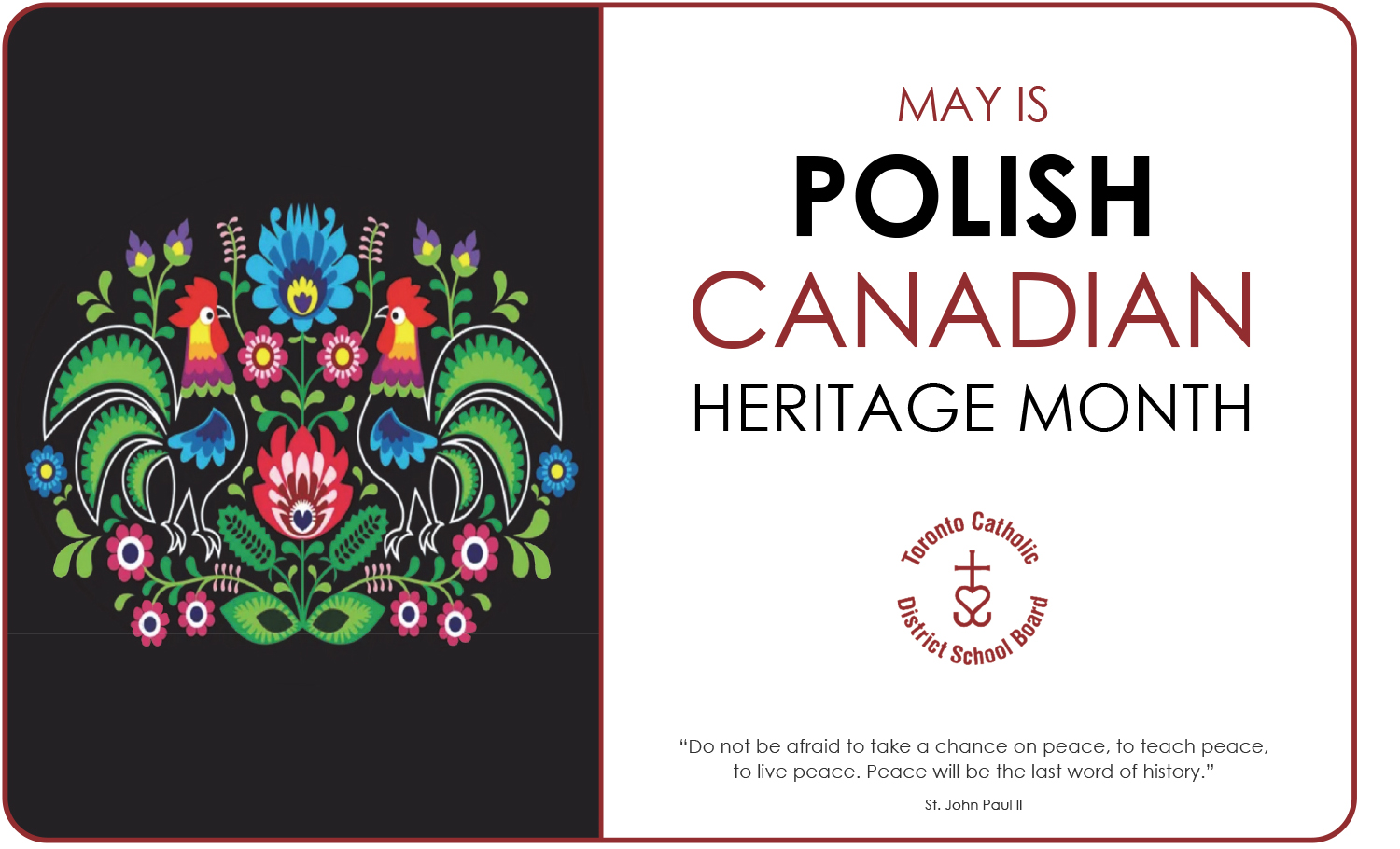 Banner for Polish Canadian Heritage Month, showing on the left a colourful vector drawing on a black background of flowers, leaves, cockerels and feathers reminiscent of the style of wycinanki Polish folk art. On the right are the words "MAY IS POLISH CANADIAN HERITAGE MONTH", with the circular TCDSB logo below, and below it is the quote "Do not be afraid to take a chance on peace, to teach peace, to live peace. Peace will be the last word of history." by St. John Paul II.