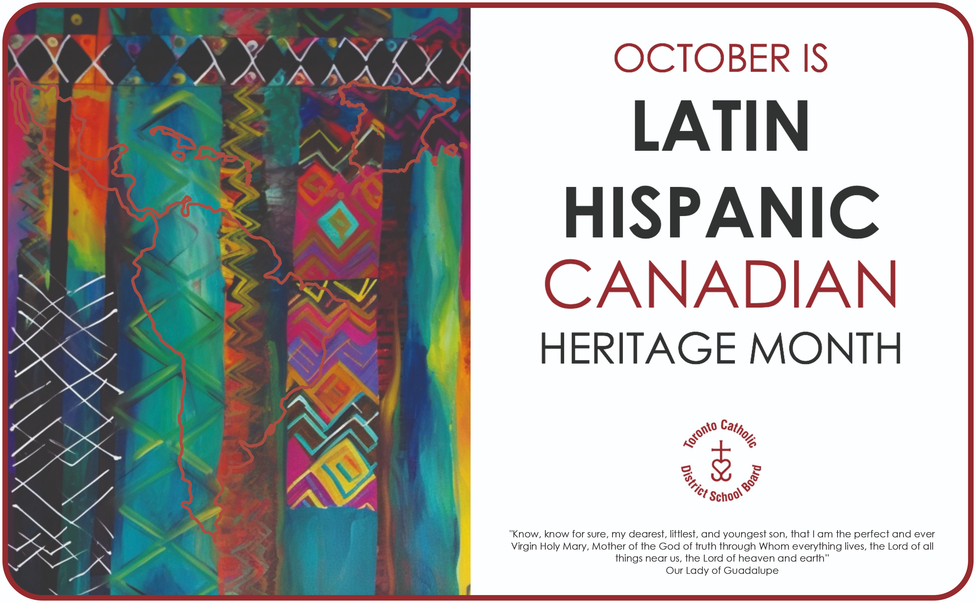 October is Latin Hispanic Canadian Heritage Month - "Know, know for sure, my dearest, littlest, and youngest son, that I am the perfect and ever Virgin Holy Mary, Mother of the God of truth through Whom everything lives, the Lord of all things near us, the Lord of heaven and earth." - Our Lady of Guadalupe