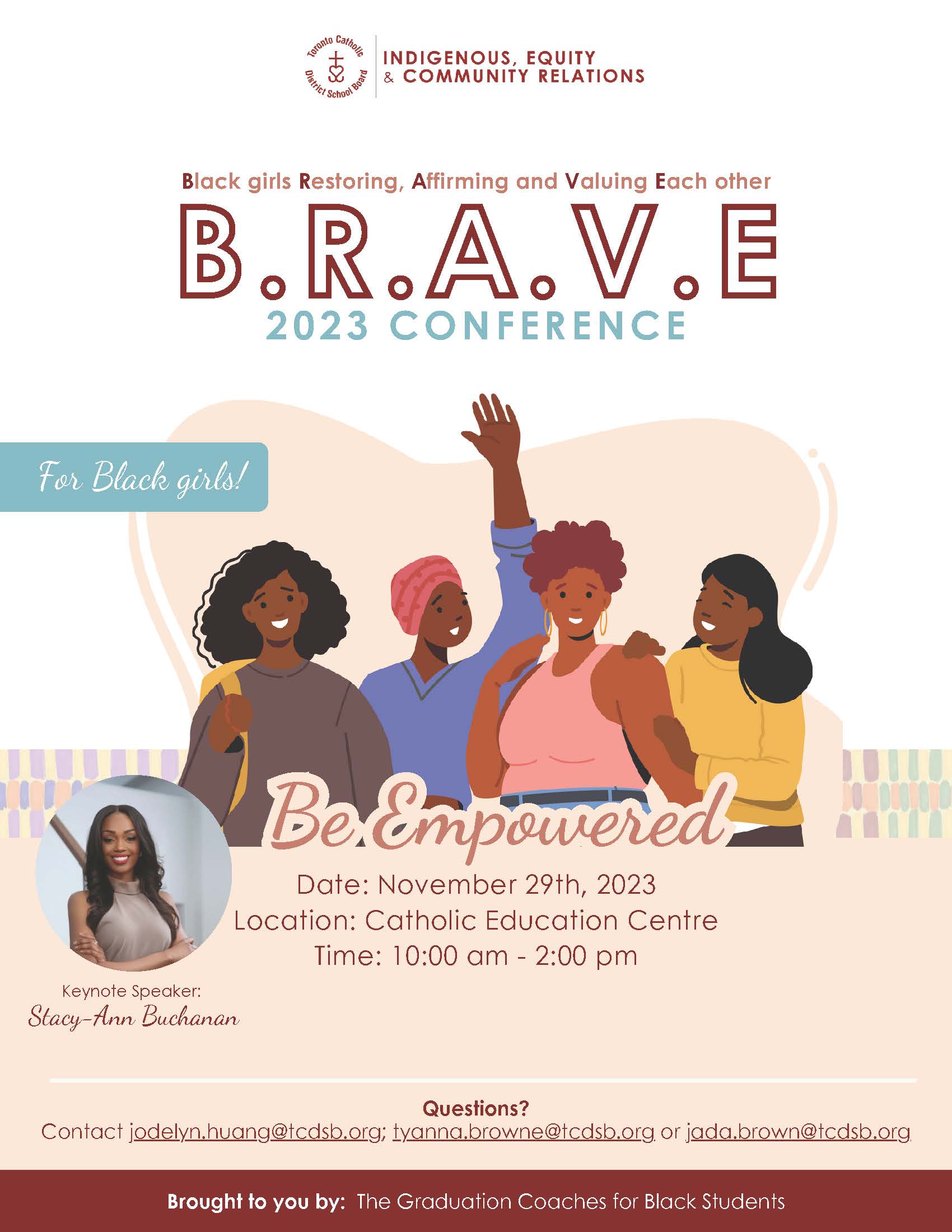 Brave Conference 2023 flyer - The Indigenous, Equity & Community Relations logo is at the top of the flyer. The main text says Black girls Restoring Affirming and Valuing Each Other - BRAVE 2023 Conference - For Black girls! There is a clip artwork of four Black girls smiling together, with the text "Be Empowered" over them. Date: November 29, 2023. Location: Catholic Education Centre. Time: 10 am to 2 pm. Questions? Contact jodelyn.huang@tcdsb.org, tyanna.brown@tcdsb.org or jada.brown@tcdsb.org. Brought to you by: The Graduation Coaches for Black Students.