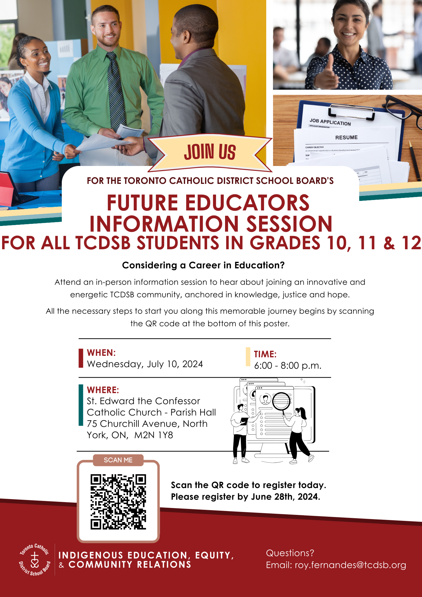 Join us for the Toronto Catholic District School Board's Future Educators Information Session for all TCDSB students in Grades 10, 11 and 12. - Considering a Career in Education? - Attend an in-person information session to hear about joining an innovative and energetic TCDSB community, anchored in knowledge, justice and hope. - All the necessary steps to start you along this memorable journey begins by scanning the QR code at the bottom of this poster. - July 10, 2024 (Wednesday) - 6 to 8 PM - Where: St. Edward the Confessor Catholic Church - Parish Hall, 75 Churchill Avenue, North York, ON, M2N 1Y8 - Scan the QR code to register today - Please register by June 28, 2024 - Questions? - Email roy.fernandes@tcdsb.org