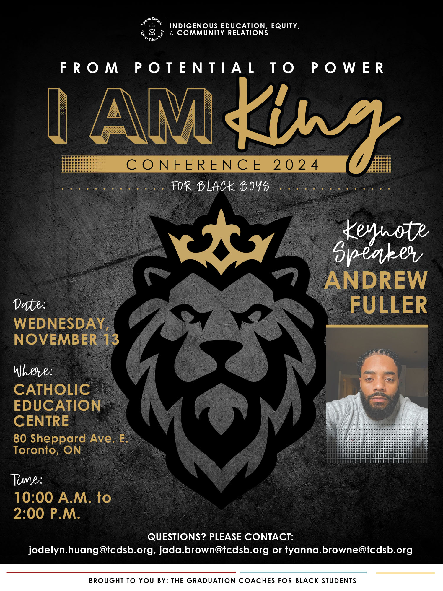 I am King conference 2024 poster - The Indigenous Education, Equity, and Community Relations logo is right at the top center of the poster - Text says: From potential to power - I am King Conference 2024 - for Black boys - Graphic in the center shows a lion in black outline wearing a gold outline crown - Keynote speaker Andrew Fuller (featuring a photo of Andrew Fuler) - Date: Wednesday November 13, 2024 - Where: Catholic Education Centre, 80 Sheppard Avenue East, Toronto, ON - time: 10 AM to 2 PM - Questions? Please contact jodelyn.huang@tcdsb.org, jada.brown@tcdsb.org or tyanna.brown@tcdsb.org - Brought to you by: The Graduation Coaches for Black Students