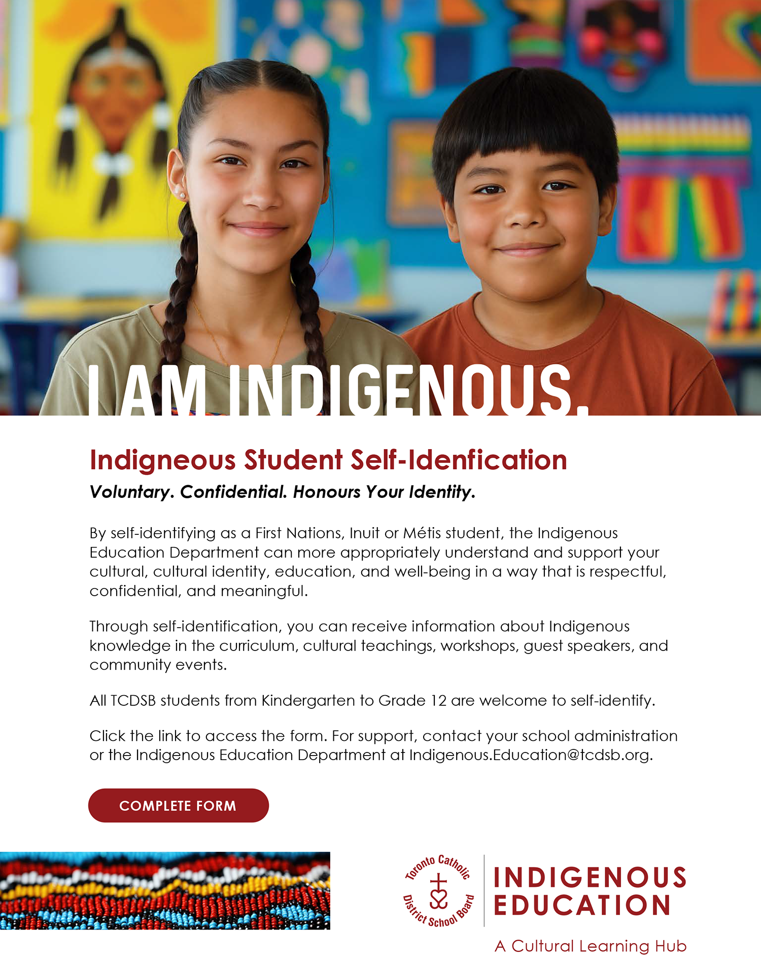 Photo of two Indigenous students standing together in front of a display of Indigenous related artwork - Text: I am Indigenous. - Indigneous Student Self-Idenfication - Voluntary. Confidential. Honours Your Identity. - By self-identifying as a First Nations, Inuit or Métis student, the Indigenous Education Department can more appropriately understand and support your cultural, cultural identity, education, and well-being in a way that is respectful, confidential, and meaningful. Through self-identification, you can receive information about Indigenous knowledge in the curriculum, cultural teachings, workshops, guest speakers, and community events. All TCDSB students from Kindergarten to Grade 12 are welcome to self-identify. Click the link to access the form. For support, contact your school administration or the Indigenous Education Department at Indigenous.Education@tcdsb.org - Complete form