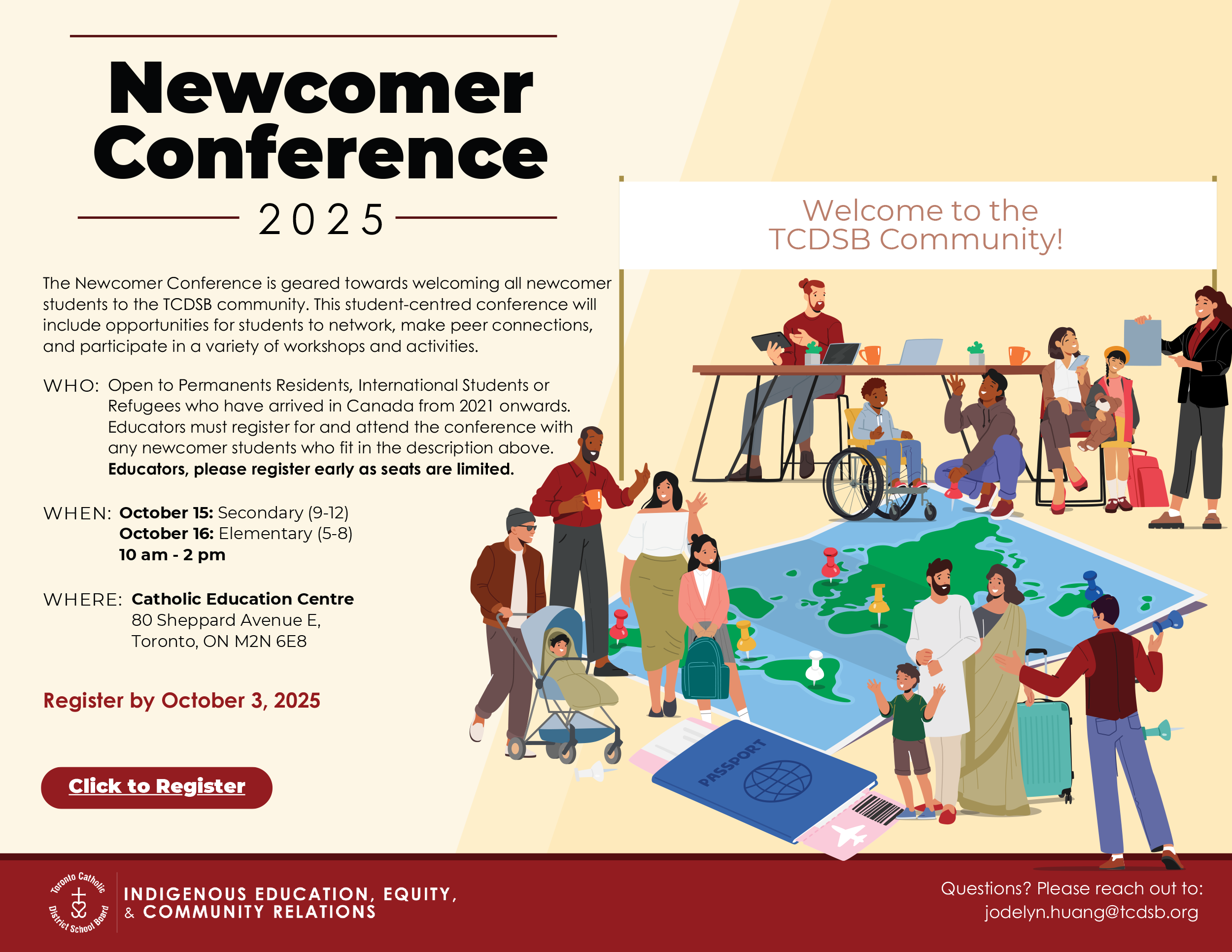 Newcomer Conference 2025 - The Newcomer Conference is geared towards welcoming all newcomer students to the TCDSB community. This student-centred conference will include opportunities for students to network, make peer connections, and participate in a variety of workshops and activities. - WHO: Open to Permanents Residents, International Students or Refugees who have arrived in Canada from 2021 onwards. Educators must register for and attend the conference with any newcomer students who fit in the description above. Educators, please register early as seats are limited. - WHEN: October 15: Secondary (9-12) October 16: Elementary (5-8) 10 am - 2 pm - WHERE: Catholic Education Centre 80 Sheppard Avenue E, Toronto, ON M2N 6E8 - Register by October 3, 2025 - Welcome to the TCDSB Community! - Questions? Please reach out to: jodelyn.huang@tcdsb.org