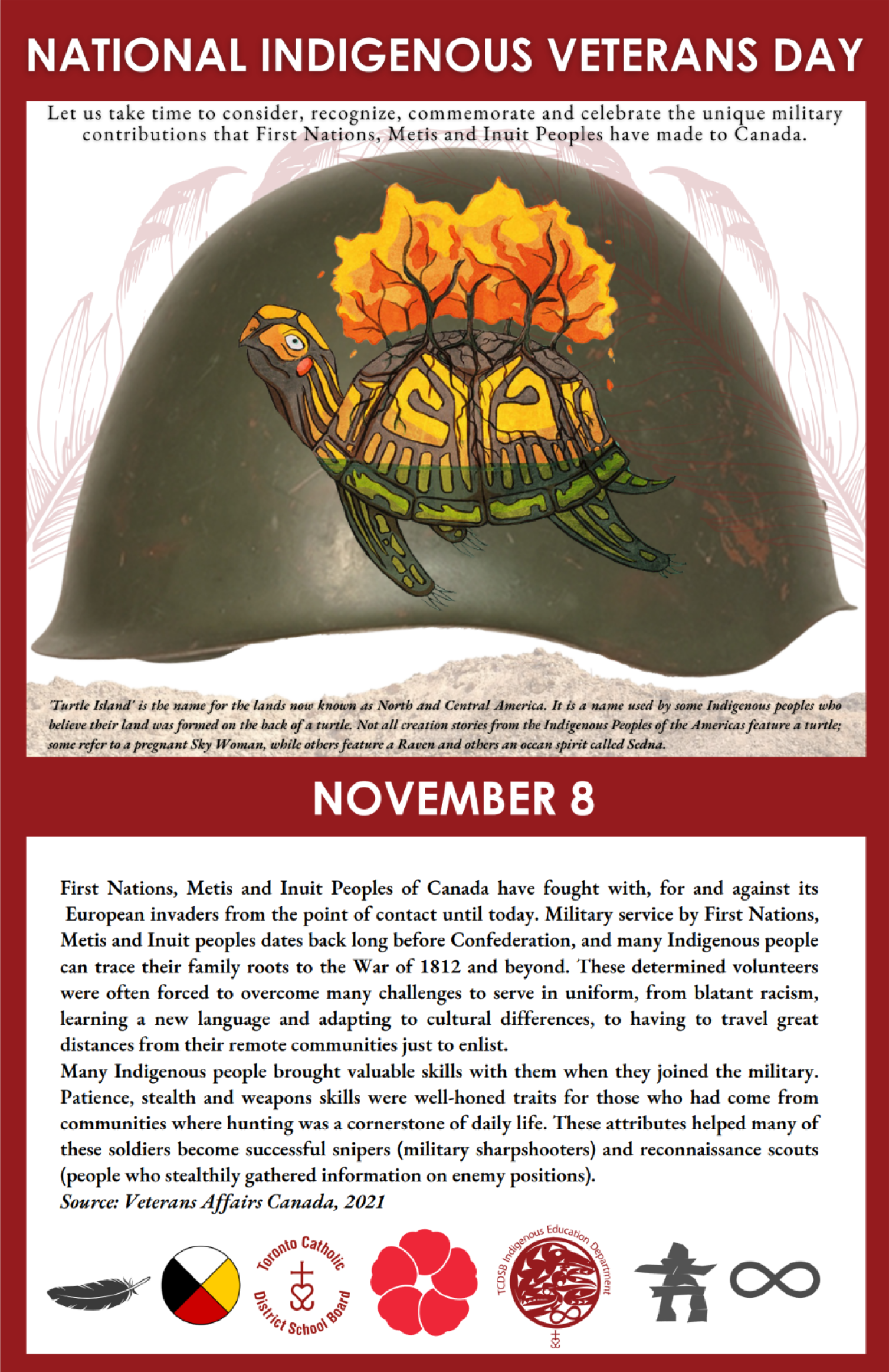 NATIONAL INDIGENOUS VETERANS DAY - Let us take time to consider, recognize, commemorate and celebrate the unique military contributions that First Nations, Metis and Inuit Peoples have made to Canada. - Graphic of a green army helmet with indigenous art painted on it. - November 8 - First Nations, Metis and Inuit Peoples of Canada have fought with, for and against its European invaders from the point of contact until today. Military service by First Nations, Metis and Inuit peoples dates back long before Confederation, and many Indigenous people can trace their family roots to the War of 1812 and beyond. These determined volunteers were often forced to overcome many challenges to serve in uniform, from blatant racism, learning a new language and adapting to cultural differences, to having to travel great distances from their remote communities just to enlist.Many Indigenous people brought valuable skills with them when they joined the military. Patience, stealth and weapons skills were well-honed traits for those who had come from communities where hunting was a cornerstone of daily life. These attributes helped many of these soldiers become successful snipers (military sharpshooters) and reconnaissance scouts (people who stealthily gathered information on enemy positions). Source: Veterans Affairs Canada, 2021 - A series of graphics below including a feather, a four-coloured circle, the TCDSB logo, a red poppy, the Indigenous Education Department logo, a grey silhouette of an inukshuk, and a grey infinity symbol.