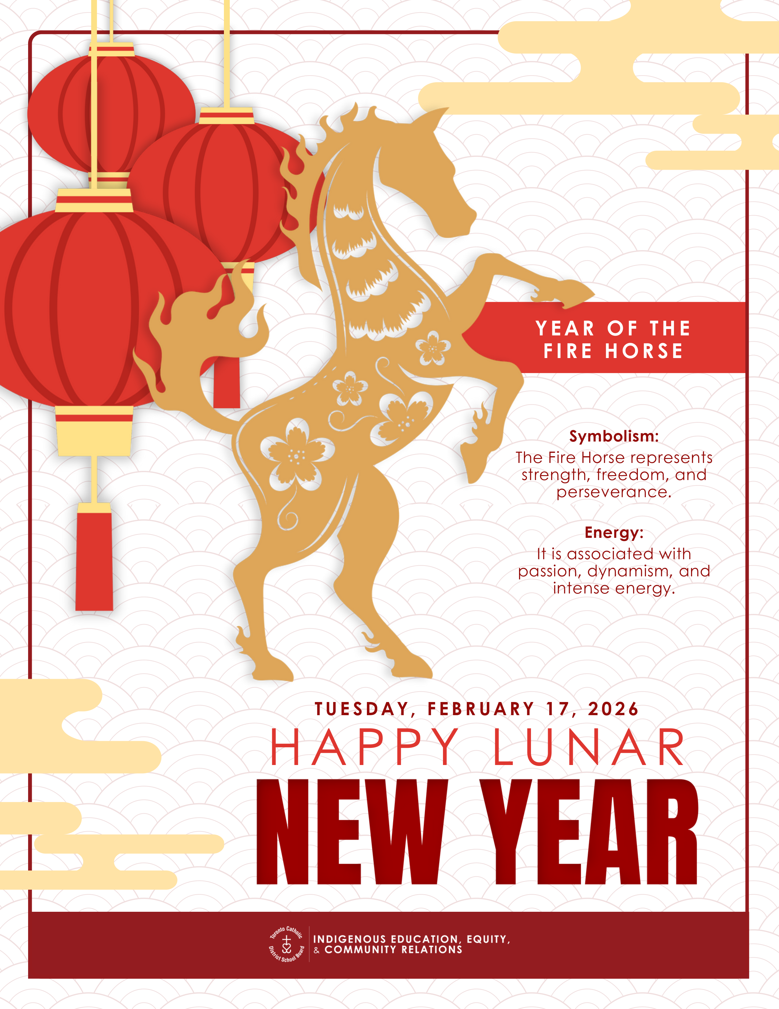 Poster for 2026 Lunar New Year - Graphic shows the silhouette of a rearing horse in yellow with red lanterns hanging behind on a background of red scales - Text says "Year of the Fire Horse" - Symbolism: The Fire Horse represents strength, freedom, and perseverance. - Energy: It is associated with passion, dynamism and intense energy. - Tuesday February 17, 2026 - Happy Lunar New Year - Bottom has the TCDSB logo in white on a red background along with the text "Indigenous Education, Equity and Community Relations"
