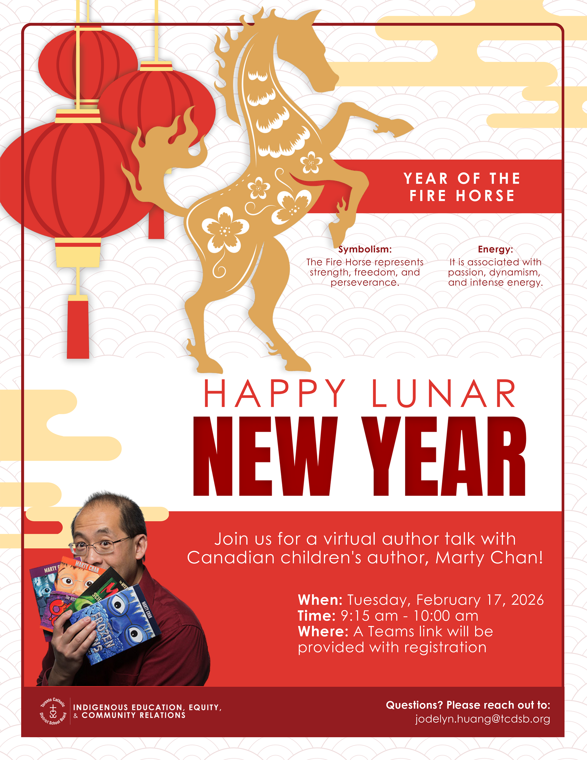 Poster for 2026 Lunar New Year - Graphic shows the silhouette of a rearing horse in yellow with red lanterns hanging behind on a background of red scales - Text says "Year of the Fire Horse" - Symbolism: The Fire Horse represents strength, freedom, and perseverance. - Energy: It is associated with passion, dynamism and intense energy. - Tuesday February 17, 2026 - Happy Lunar New Year - In the bottom left, there is a picture of author Marty Chan. The text next to it reads: "Join us for a virtual author talk with Canadian children's author, Marty Chan! - When: Tuesday, February 17, 2026 - Time: 9:15 AM to 10 AM - Where: A Teams link will be provided with registration - Bottom has the TCDSB logo in white on a red background along with the text "Indigenous Education, Equity and Community Relations" - Questions? Please reach out to: Jodelyn.huang@tcdsb.org.
