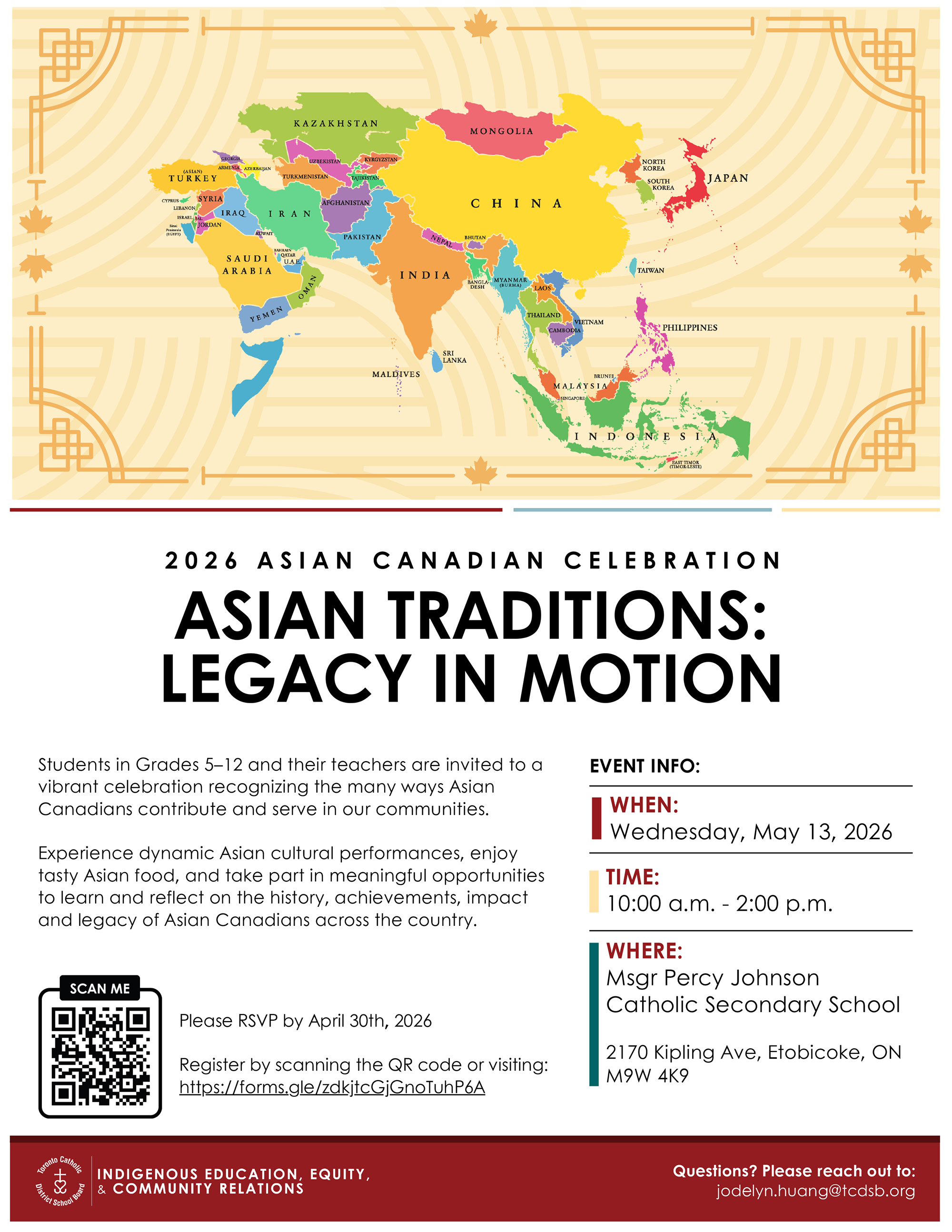 Graphic of a map of Asia with all the countries named - Asian Canadian Celebration - Asian Traditions: Legacy in Motion - Students in Grades 5–12 and their teachers are invited to a vibrant celebration recognizing the many ways Asian Canadians contribute and serve in our communities. Experience dynamic Asian cultural performances, enjoy tasty Asian food, and take part in meaningful opportunities to learn and reflect on the history, achievements, impact and legacy of Asian Canadians across the country. - WHEN: Wednesday, May 13, 2026 - TIME: 10:00 a.m. - 2:00 p.m. - WHERE: Msgr Percy Johnson Catholic Secondary School 2170 Kipling Ave, Etobicoke, ON M9W 4K9 - Please RSVP by April 30th, 2026 Register by scanning the QR code or visiting: https://forms.gle/zdkjtcGjGnoTuhP6A - Indigenous Education, Equity & Community Relations - Questions? Please reach out: jodelyn.huang@tcdsb.org