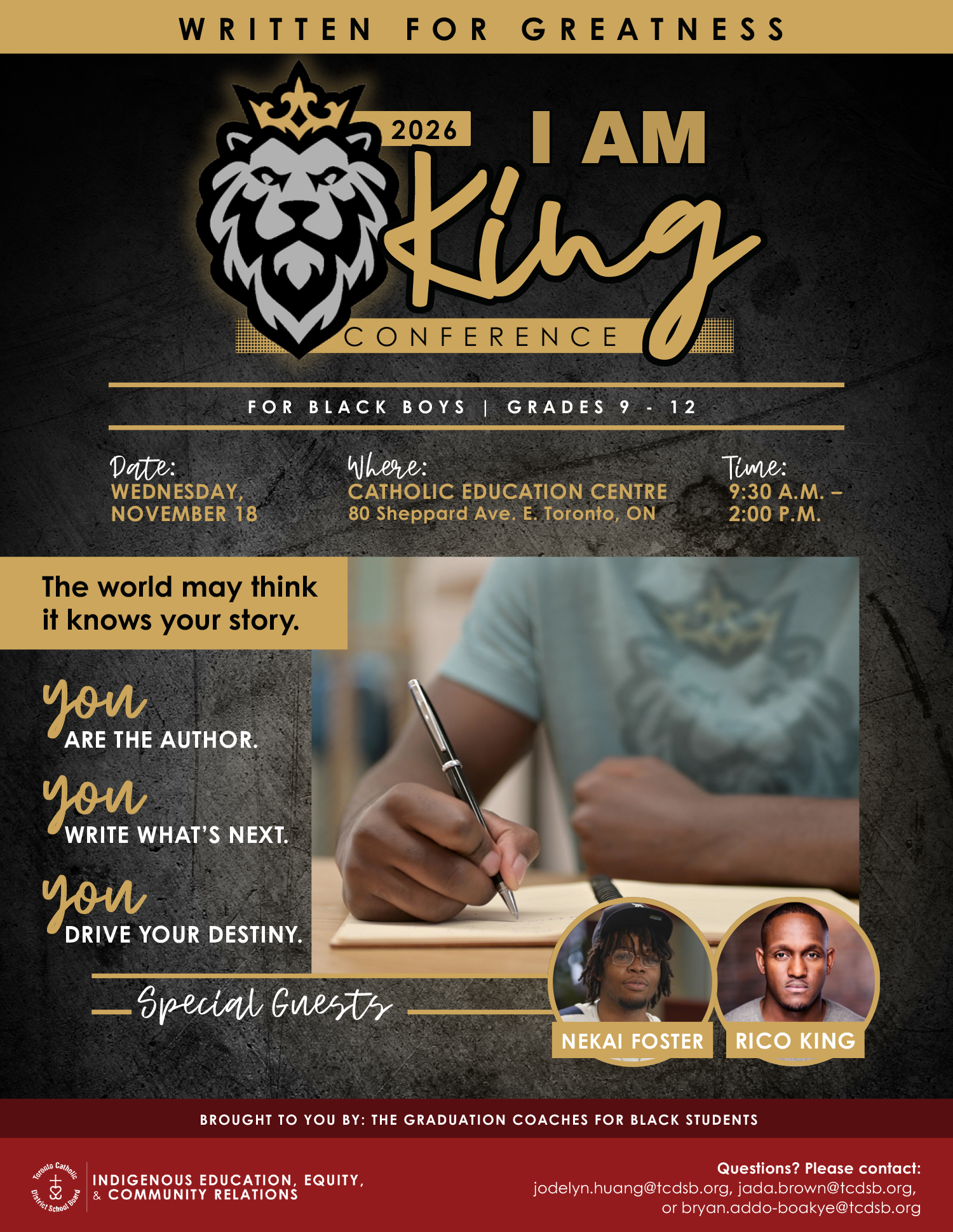 Graphic shows a lion in black outline wearing a gold outline crown with the words I am King Conference in gold against a black background - with the text in white below: For Black Boys Grades 9 to 12Flyer shows shows a lion in black outline wearing a gold outline crown with the words I am King Conference in gold against a black background - with the text in white below: For Black Boys Grades 9 to 12. Above is the text in black on gold box: Written for Greatness. Near the centre of the flyer is the text: Date: Wednesday, November 18, 2026 - Where: Catholic Education Centre, 80 Sheppard Avenue East, Toronto, ON - Time: 9:30 AM to 2 PM - The world may think it knows your story. - You are the author - You write what's next - You drive your destiny - Special Guests Nekai Foster and Rico King - There is a photo of a student writing on a notebook, as well as two small photos of the special guests. At the bottom is the white text on red background: Brought to you by the Graduation Coaches for Black Students - the Indigenous Education, Equity, and Community Relations Department logo - Questions? Please contact: jodelyn.huang@tcdsb.oirg, jada.brown@tcdsb.org, or bryan.addo.boakye@tcdsb.org
