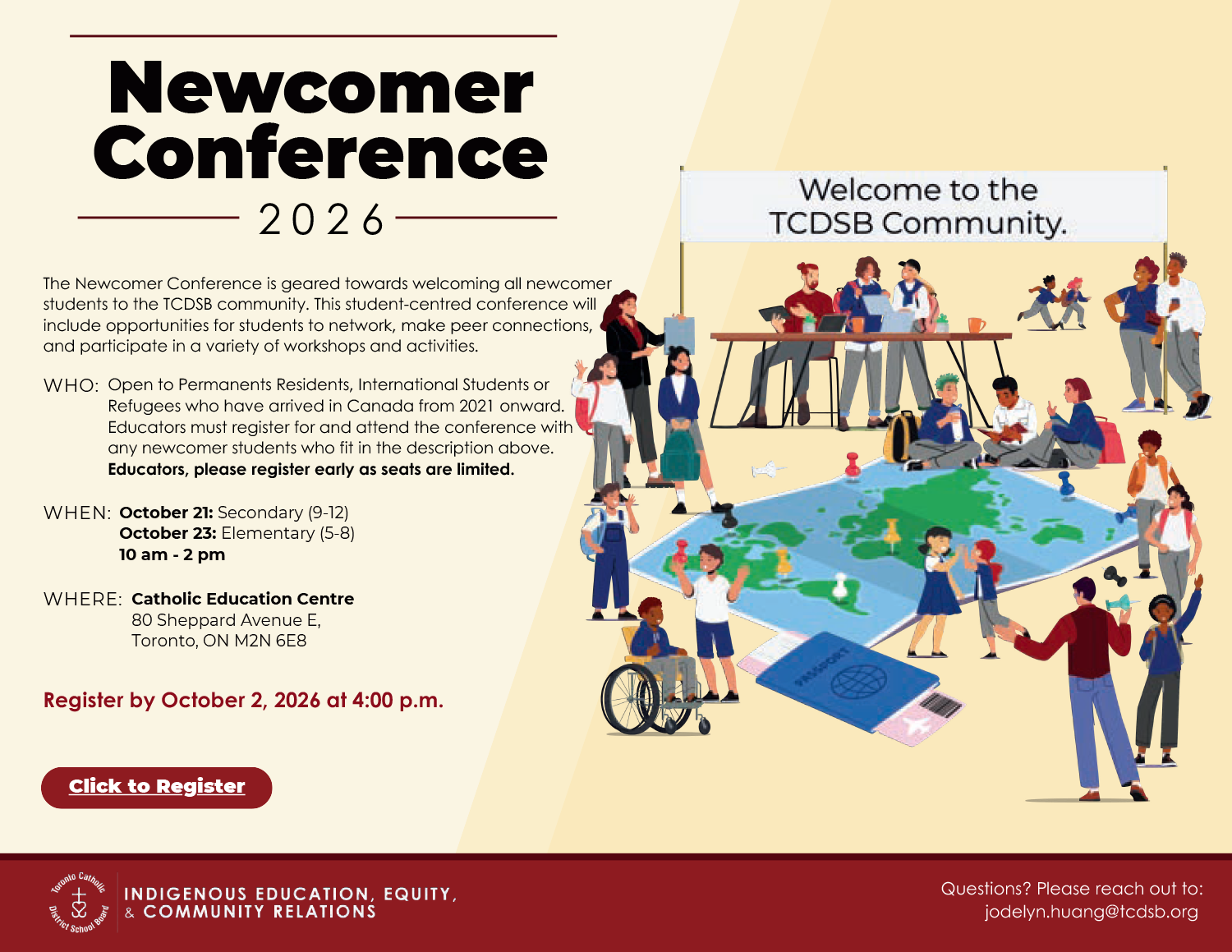 Newcomer Conference 2026 - The Newcomer Conference is geared towards welcoming all newcomer students to the TCDSB community. This student-centred conference will include opportunities for students to network, make peer connections, and participate in a variety of workshops and activities. - WHO: Open to Permanents Residents, International Students or Refugees who have arrived in Canada from 2021 onwards. Educators must register for and attend the conference with any newcomer students who fit in the description above. Educators, please register early as seats are limited. - WHEN: October 21: Secondary (9-12) October 23: Elementary (5-8) 10 am - 2 pm - WHERE: Catholic Education Centre 80 Sheppard Avenue E, Toronto, ON M2N 6E8 - Register by October 2, 2026 - Register by October 2, 2026 at 4 PM - Questions? Please reach out to: jodelyn.huang@tcdsb.org