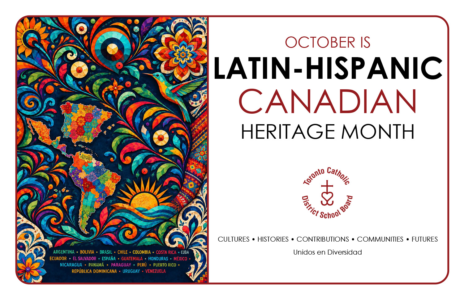 Poster for the 2026 Latin Canadian Hispanic Heritage Month, showing an artwork on the left side of various Central and South American cultural touchstones, along with a map of Central and South America and Spain/Portugal, as well as a listing in different colours of all the countries Latin American and Hispanic descent: Argentina, Bolivia, Brasil, Chile, Colombia, Costa Rica, Cuba, Ecuador, El Salvador, Espana, Guatemala, Honduras, Mexico, Nicaragua, Panama, Paraguay, Peru, Puerto Rico, Republica Dominicana, Uruguay, Venezuela. On the right side of the poster is the text "October is Latin-Hispanic Canadian Heritage Month" with the TCDSB logo under it in Marroon, and below it the text "CULTURES HISTORIES CONTRIBUTIONS COMMUNITIES FUTURES Unidos en Diversidad"