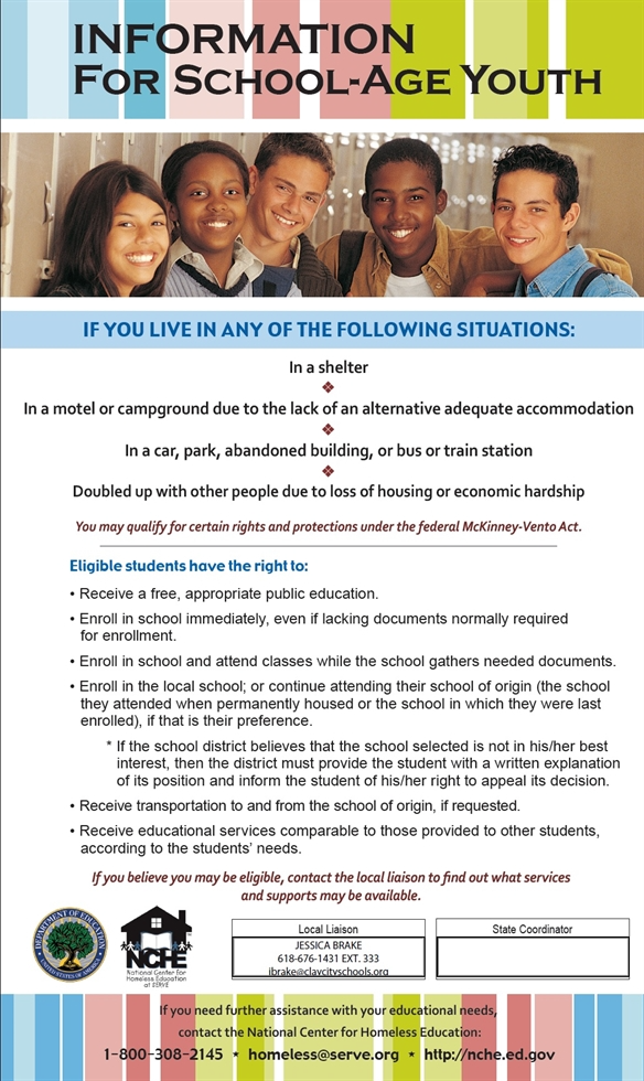 Title: Information for School-Age Youth, Image of 5 high school students, Text: If you live in any of the following situations: In a shelter, in a motel or campground due to the lack of an alternative adequate accommodation, in a car, park, abandoned building, or bus or train station, or doubled up with other people due to loss of housing or economic hardship, then you may qualify for certain rights and protections under the federal McKinney-Vento Act. Eligible students have the right to receive a free, appropriate public education, enroll in school immediately, even if lacking documents normally required for enrollment, enroll in school and attend classes while the school gathers needed documents, enroll in the local school; or continue attending their school of origin (the school they attended when permanently housed or the school in which they were last enrolled), if that is their preference. If the school district believes that the school selected is not in his/her best interest, then the district must provide the student with a written explanation of its position and inform the student of his/her right to appeal its decision.  Eligible students also have the right to receive transportation to and from the school of origin, if requested and to receive educational services comparable to those provided to other students, according to the students' needs. If you believe  you  may  be eligible, contact the local liaison to find out what services and supports may be available.  If you need further assistance with your educational needs, contact the National Center for Homeless Education at 1-800-308-2145 or homeless@serve.org or http://nche.ed.gov