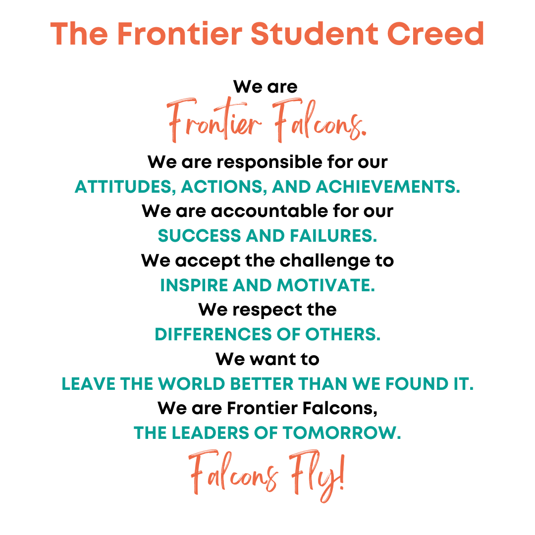 Frontier student creed: We are responsible for our ATTITUDES, ACTIONS, AND ACHIEVEMENTS. We are accountable for our  SUCCESS AND FAILURES. We accept the challenge to  INSPIRE AND MOTIVATE. We respect the DIFFERENCES OF OTHERS. We want to LEAVE THE WORLD BETTER THAN WE FOUND IT. We are Frontier Falcons, THE LEADERS OF TOMORROW. Falcons Fly!