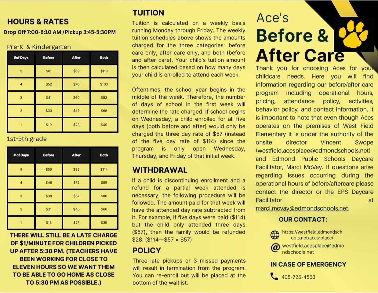 a yellow and black informational flyer HOURS & RATES Drop Off 7:00-8:10 AM /Pickup 3:45-5:30PM Pre-K & Kindergarten #of Days Before After Both 5 $61 $89 $119 4 $52 $76 $103 3 $41 $60 $83 2 $33 $47 $68 1 $19 $28 $40 1st-5th grade # of Days Before After Both 5 $56 $83 $114 s+ 4 $48 $72 $99 3 $38 $57 $80 2 $31 $45 $66 1 $18 $27 $39 THERE WILL STILL BE A LATE CHARGE OF $1/MINUTE FOR CHILDREN PICKED UP AFTER 5:30 PM. (TEACHERS HAVE BEEN WORKING FOR CLOSE TO ELEVEN HOURS SO WE WANT THEM TO BE ABLE TO GO HOME AS CLOSE TO 5:30 PM AS POSSIBLE.) TUITION Tuition is calculated on a weekly basis running Monday through Friday. The weekly tuition schedules above shows the amounts charged for the three categories: before care only, after care only, and both (before and after care). Your child's tuition amount is then calculated based on how many days your child is enrolled to attend each week. Oftentimes, the school year begins in the middle of the week. Therefore, the number of days of school in the first week will determine the rate charged. If school begins on Wednesday, a child enrolled for all five days (both before and after) would only be charged the three day rate of $57 (instead of the five day rate of $114) since the program is only open Wednesday, Thursday, and Friday of that initial week. WITHDRAWAL If a child is discontinuing enrollment and a refund for a partial week attended is necessary, the following procedure will be followed. The amount paid for that week will have the attended day rate subtracted from it. For example, if five days were paid ($114) but the child only attended three days ($57), then the family would be refunded $28. ($114-$57 = $57) POLICY Three late pickups or 3 missed payments will result in termination from the program. You can re-enroll but will be placed at the bottom of the waitlist. Ace's Before & After Care Thank you for choosing Aces for your childcare needs. Here you will find information regarding our before/after care program including operational hours, pricing, attendance policy, activities, behavior policy, and contact information. It is important to note that even though Aces operates on the premises of West Field Elementary it is under the authority of the onsite director Vincent Swope (westfield.acesplace@edmondschools.net) and Edmond Public Schools Daycare Facilitator, Marci McVay. If questions arise regarding issues occurring during the operational hours of before/aftercare please contact the director or the EPS Daycare Facilitator at marci.mcvay@edmondschools.net. OUR CONTACT: https://westfield.edmondsch ools.net/aces-place/ @westfield.acesplace@edmo ndschools.net IN CASE OF EMERGENCY 405-726-4515