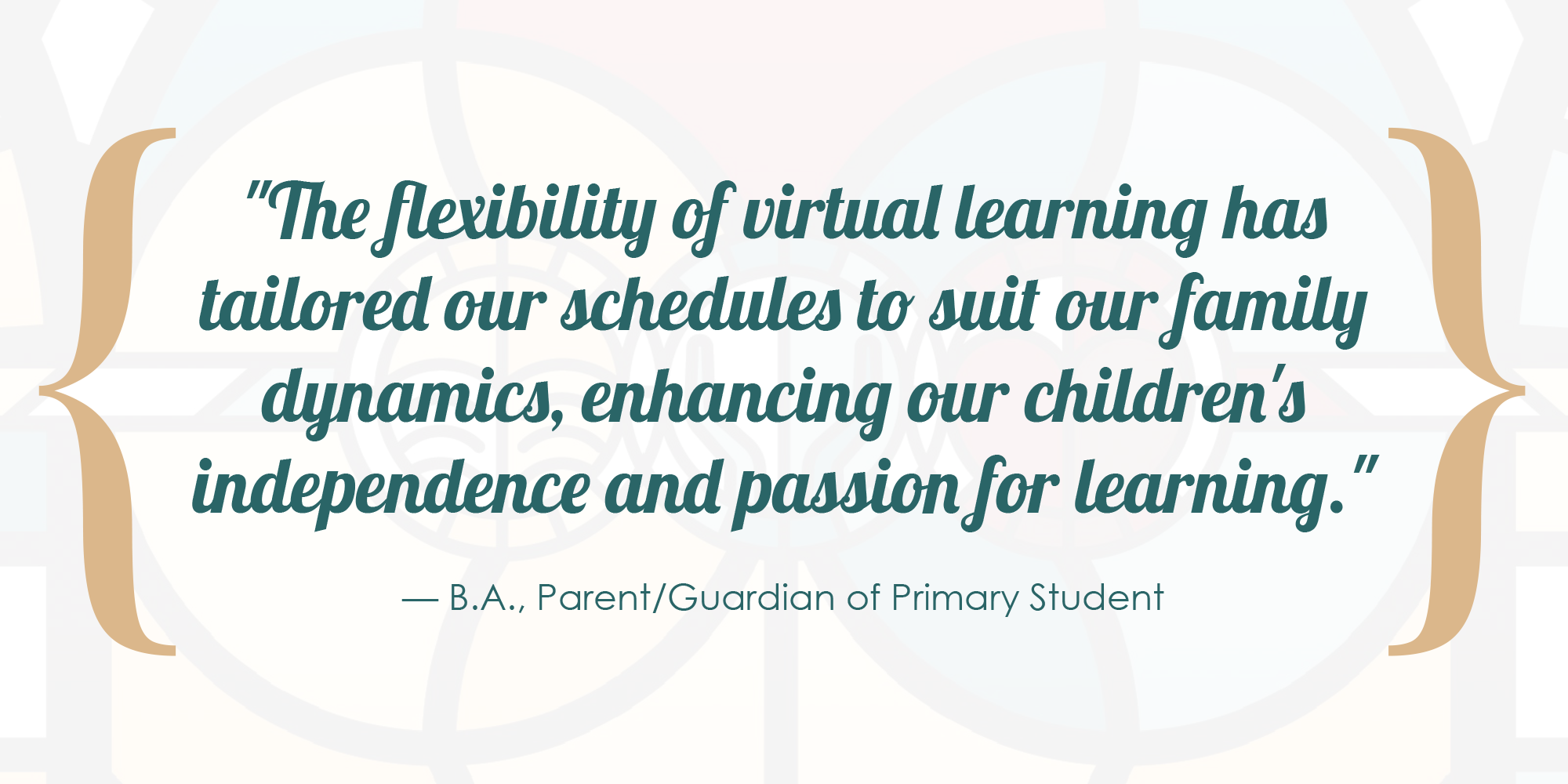 The flexibility of virtual learning has tailored our schedules to suit our family dynamics, enhancing our children's independence and passion for learning. - B.A., Parent/Guardian of Primary Student.