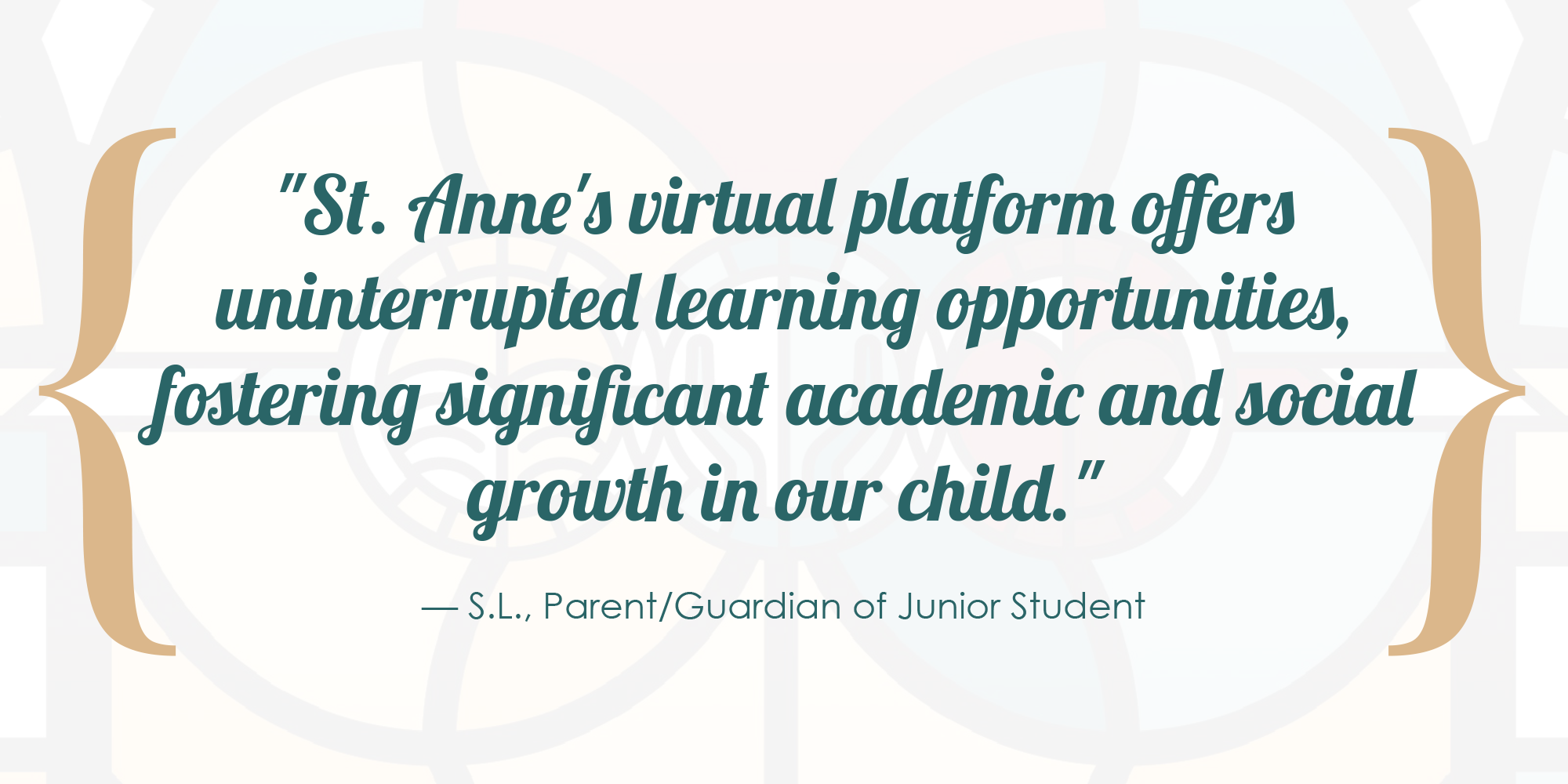 St. Anne's virtual platform offers uninterrupted learning opportunities, fostering significant academic and social growth in our child. - S.L., Parent/Guardian of Junior Student.