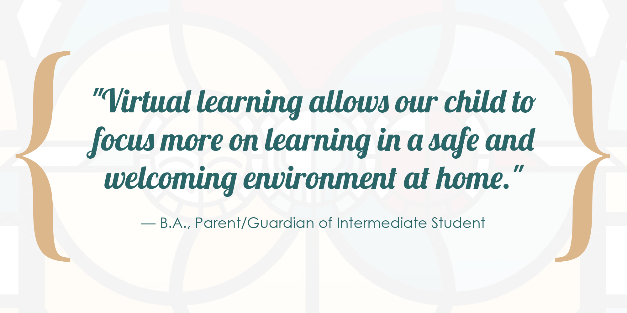 Virtual learning allows our child to focus more on learning in a safe and welcoming environment at home. - B.A., Parent/Guardian of Intermediate Student.