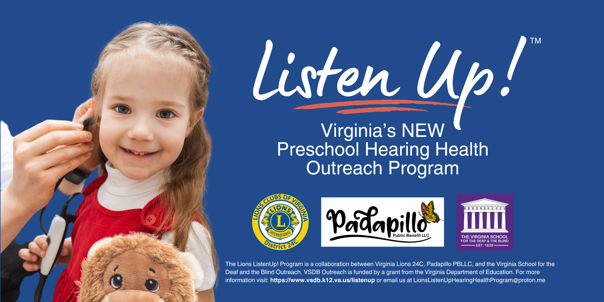 listen up! header. blue background with young girl getting earphones inserted. Text says "Listen Up!  Virginia's  NEW Preschool Hearing Health Outreach Program." three logos below text Lions Clubs District 24C, Padapillo, and VSDB Outreach. Fine print at bottom says "The Lions Listen Up! Program is a collaboration between VA Lions 24C, Padapillo PBLLC, and VSDB Outreach. VSDB Outreach is funded by a grant from VDOE. 