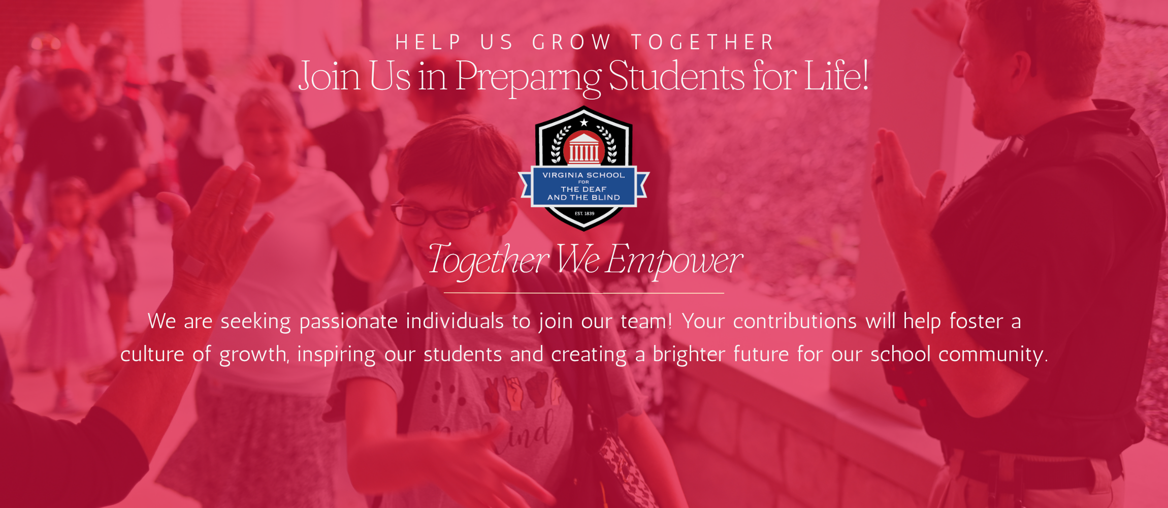 help up grow together. join us in preparing students for life. VSDB crest. Together we empower. line underneath as a  visual page separator. "we are seeking passionate individuals to join our team! Your contributions will help foster a culture of growth, inspiring our students and creating a brighter future for our school community". background image of students walking, smiling, and high-fiving staff. photo is lightly covered by a red haze. 