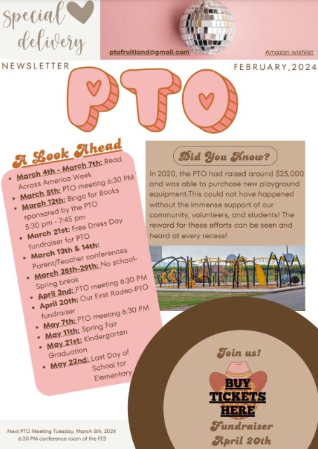 NEWSLETTER FEBRUARY,2024 Next PTO Meeting Tuesday, March 5th, 2024 6:30 PM conference room of the FES ptofruitland@gmail.com In 2020, the PTO had raised around $25,000 and was able to purchase new playground equipment.This could not have happened without the immense support of our community, volunteers, and students! The reward for these efforts can be seen and heard at every recess! Join us! Fundraiser April 20th BUY TICKETS HERE Did You Know?March 4th - March 7th: Read Across America Week March 5th: PTO meeting 6:30 PM March 12th: Bingo for Books sponsored by the PTO      5:30 pm - 7:45 pm March 21st: Free Dress Day fundraiser for PTO March 13th & 14th: Parent/Teacher conferences March 25th-29th: No schoolSpring break April 2nd: PTO meeting 6:30 PM April 20th: Our First Rodeo-PTO fundraiser May 7th: PTO meeting 6:30 PM May 11th: Spring Fair May 21st: Kindergarten Graduation May 22nd: Last Day of                          School for                          Elementary