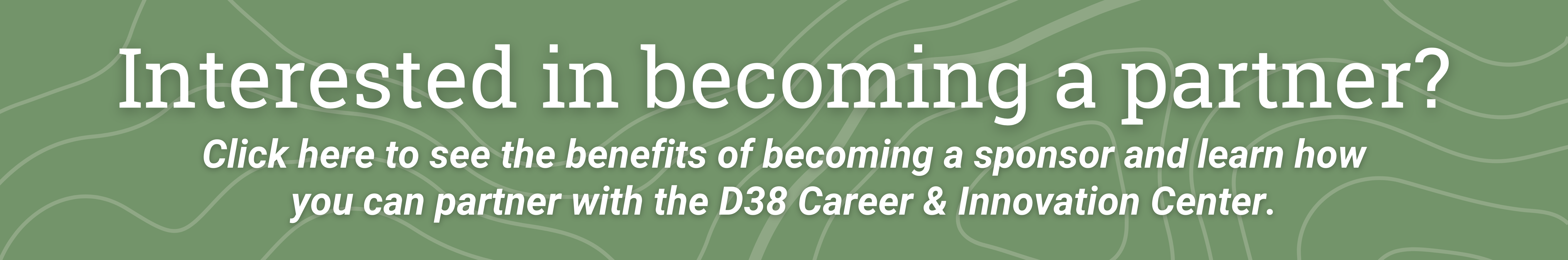 Green background with text that reads interested in becoming a partner click here to see the benefits of becoming a sponsor and learn how you can partner with the D 38 career and innovation center