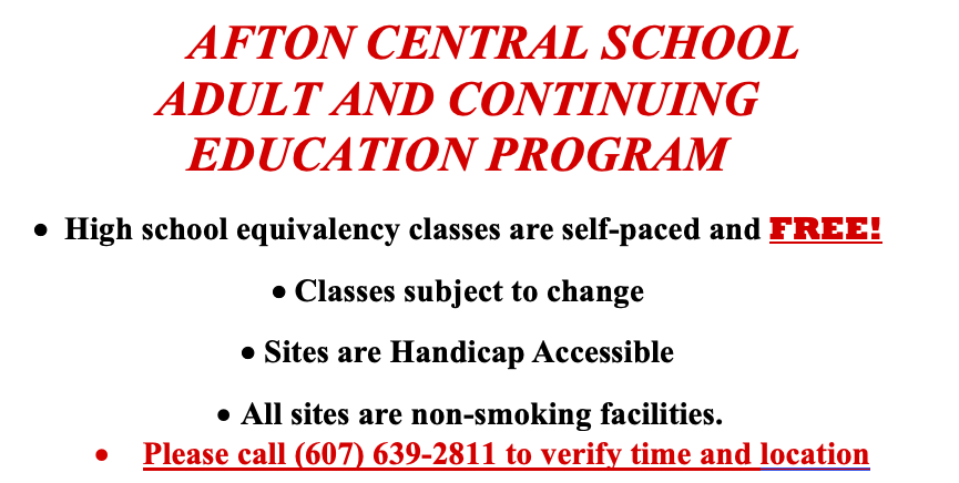 AFTON CENTRAL SCHOOL ADULT AND CONTINUING EDUCATION PROGRAM  •  High school equivalency classes are self-paced and FREE! • Classes subject to change • Sites are Handicap Accessible •	All sites are non-smoking facilities. •	Please call (607) 639-2811 to verify time and location