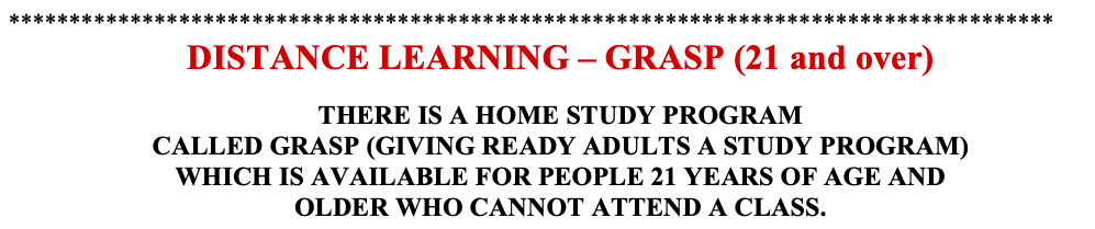 DISTANCE LEARNING – GRASP (21 and over)  THERE IS A HOME STUDY PROGRAM CALLED GRASP (GIVING READY ADULTS A STUDY PROGRAM)  WHICH IS AVAILABLE FOR PEOPLE 21 YEARS OF AGE AND OLDER WHO CANNOT ATTEND A CLASS.