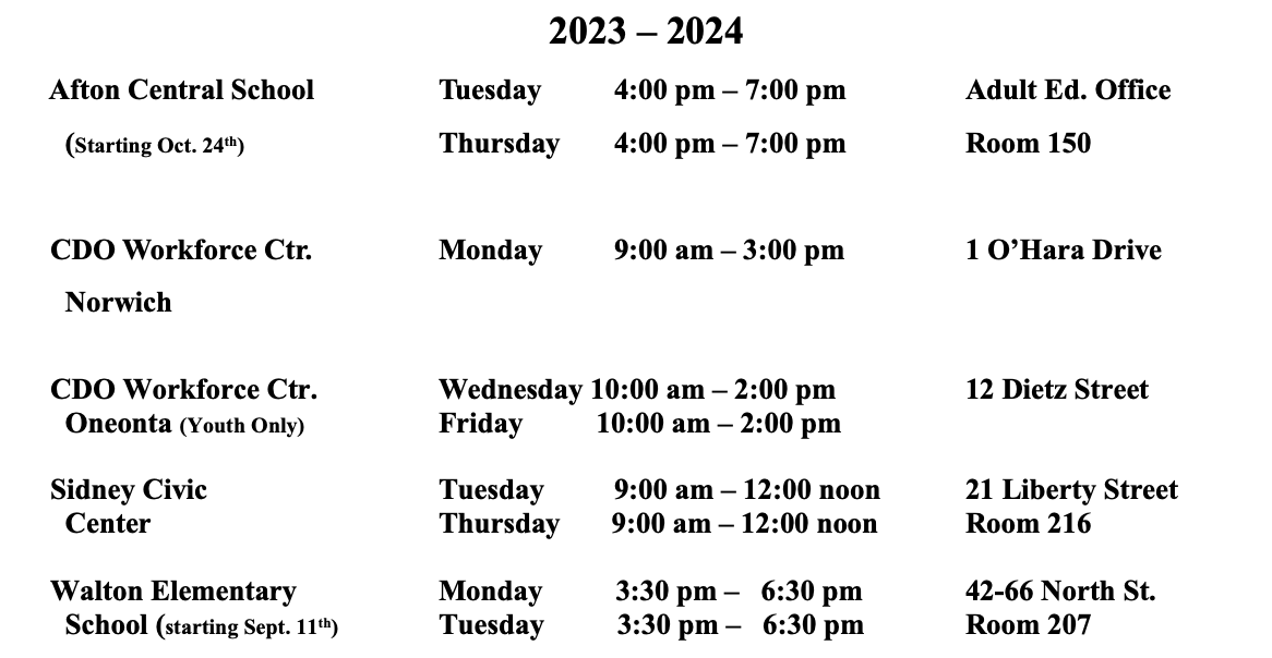 2023 – 2024     Afton Central School     	Tuesday	4:00 pm – 7:00 pm       	Adult Ed. Office                 (Starting Oct. 24th)			Thursday	4:00 pm – 7:00 pm       	Room 150      CDO Workforce Ctr.     		Monday	9:00 am – 3:00 pm		1 O’Hara Drive        Norwich                                             		                                           					     CDO Workforce Ctr.    		Wednesday 10:00 am – 2:00 pm		12 Dietz Street       Oneonta (Youth Only) 		Friday          10:00 am – 2:00 pm	 							     Sidney Civic			Tuesday	9:00 am – 12:00 noon	21 Liberty Street       Center				Thursday       9:00 am – 12:00 noon	Room 216       Walton Elementary		Monday          3:30 pm –   6:30 pm		42-66 North St.       School (starting Sept. 11th)		Tuesday          3:30 pm –   6:30 pm		Room 207