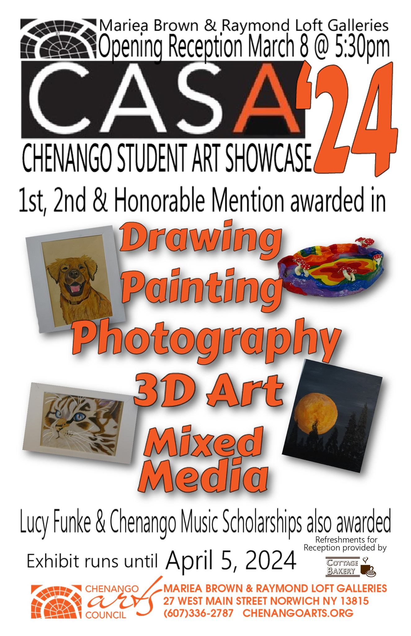 Mariea VBrown & Raymond Loft Galleries - Opening Reception March 8 @ 5:30 p.m. CASA '24 Chengange Student Art Showcase 1st, 2nd & Honorable Mention awarded in Drawing Painting Photography, 3d Art, Mixed Media, Lucy Funke & Chenango Music Scholarships also awarded. Exhibit runs until April 5th, 2024. Chenango Arts Council. Mariea Brown & Raymond Loft Galleries 27 West Main Street Norwich NY 13815 (607) 336-2787 ChenangoArts.org. Refreshments for Reception Provided by Cottage Bakery
