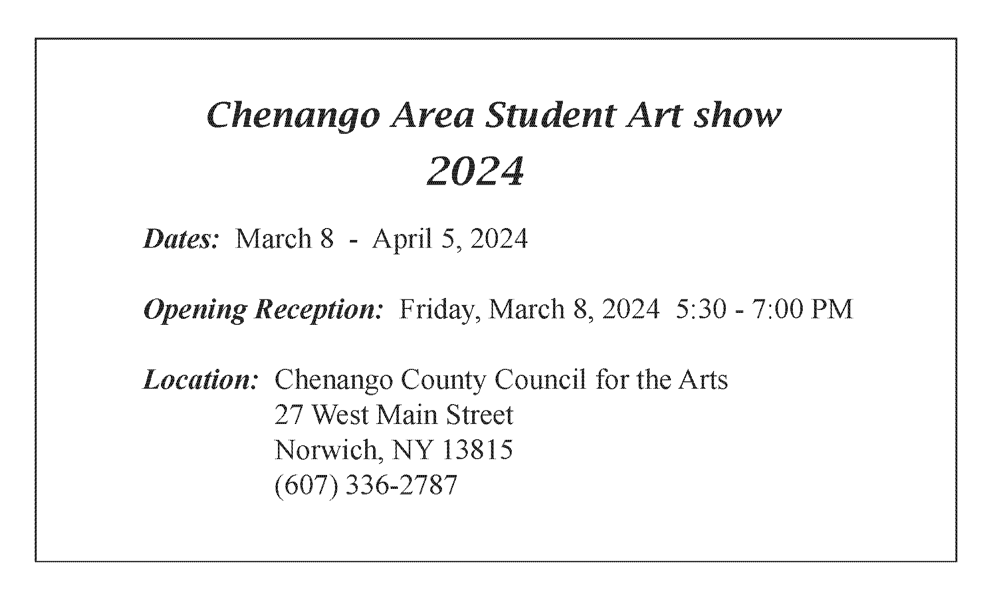 Chenango Area Student Art Show 2024 - Dates - March 8 - April 5 2024 Opening Reception: Friday, March 8, 2024 5:30 - 7:00 pm Location: Chenango County Council for the Arts 27 West Main Street Norwich, NY, 13815 (607) 336 2787