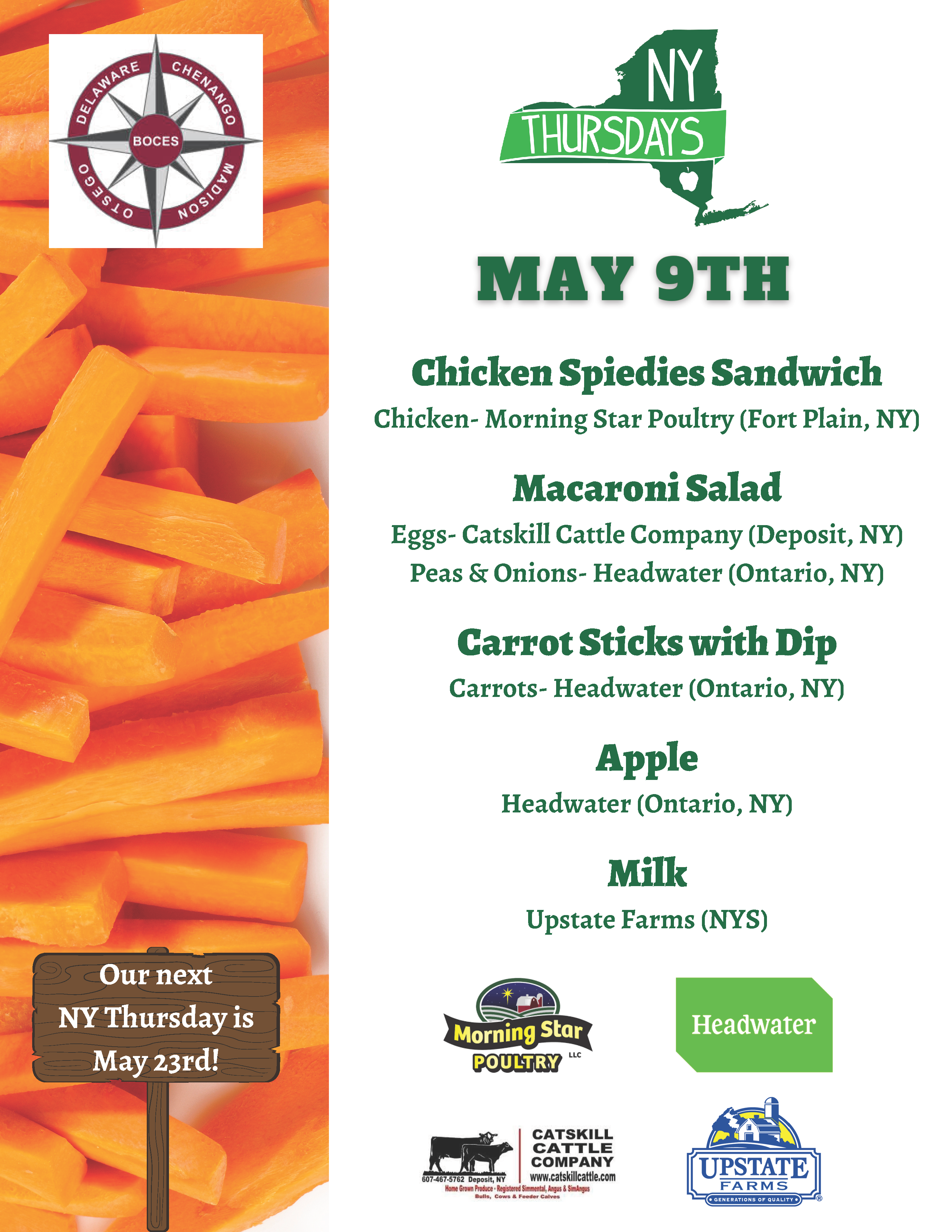 New York Thursdays May 9th Chicken Spiedies Sandwich Chicken - Morning Star Poultry (Fort Plain, NY) Macaroni Salad Eggs - Catskill Cattle Company (Deposit, NY) Peas & Onions - Headwater (Ontario, NY) Carrot Sticks with Dip Carrots - Headwater (Ontario, NY) Apple Headwater (Ontario, NY) Milk Upstate Farms (NYS) Our Next NY Thursday is May 23rd