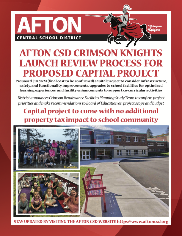 AFTON Crimson Knights CENTRAL SCHOOL DISTRICT AFTON CSD CRIMSON KNIGHTS LAUNCH REVIEW PROCESS FOR PROPOSED CAPITAL PROJECT Proposed $10-$12M (final cost to be confirmed) capital project to consider infrastructure, safety, and functionality improvements, upgrades to school facilities for optimized learning experiences, and facility enhancements to support co-curricular activities District announces Crimson Renaissance Facilities Planning Study Team to confirm project priorities and make recommendations to Board of Education on project scope and budget Capital project to come with no additional property tax impact to school community    STAY UPDATED BY VISITING THE AFTON CSD WEBSITE https://www.aftoncsd.org