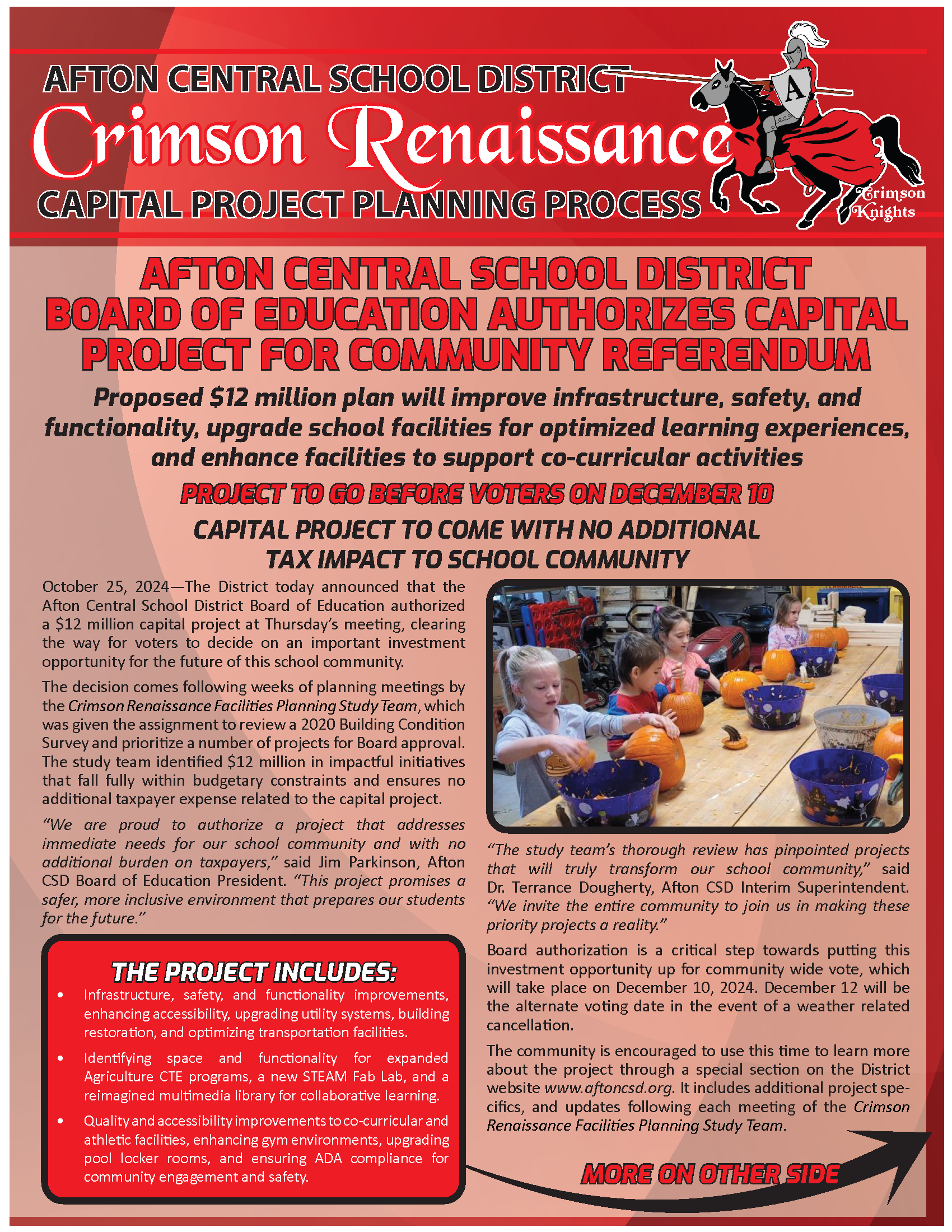 CAPITAL PROJECT PLANNING PROCESS PROJECT TO GO BEFORE VOTERS ON DECEMBER 10 CAPITAL PROJECT TO COME WITH NO ADDITIONAL TAX IMPACT TO SCHOOL COMMUNITY Crimson Knights Crimson Renaissance October 25, 2024—The District today announced that the Afton Central School District Board of Education authorized a $12 million capital project at Thursday’s meeting, clearing the way for voters to decide on an important investment opportunity for the future of this school community. The decision comes following weeks of planning meetings by the Crimson Renaissance Facilities Planning Study Team, which was given the assignment to review a 2020 Building Condition Survey and prioritize a number of projects for Board approval. The study team identified $12 million in impactful initiatives that fall fully within budgetary constraints and ensures no additional taxpayer expense related to the capital project. “We are proud to authorize a project that addresses immediate needs for our school community and with no additional burden on taxpayers,” said Jim Parkinson, Afton CSD Board of Education President. “This project promises a safer, more inclusive environment that prepares our students for the future.” AFTON CENTRAL SCHOOL DISTRICT BOARD OF EDUCATION AUTHORIZES CAPITAL PROJECT FOR COMMUNITY REFERENDUM Proposed $12 million plan will improve infrastructure, safety, and functionality, upgrade school facilities for optimized learning experiences, and enhance facilities to support co-curricular activities “The study team’s thorough review has pinpointed projects that will truly transform our school community,” said Dr. Terrance Dougherty, Afton CSD Interim Superintendent. “We invite the entire community to join us in making these priority projects a reality.” Board authorization is a critical step towards putting this investment opportunity up for community wide vote, which will take place on December 10, 2024. December 12 will be the alternate voting date in the event of a weather related cancellation. The community is encouraged to use this time to learn more about the project through a special section on the District website www.aftoncsd.org. It includes additional project specifics, and updates following each meeting of THE PROJECT INCLUDES: • Infrastructure, safety, and functionality improvements, enhancing accessibility, upgrading utility systems, building restoration, and optimizing transportation facilities. • Identifying space and functionality for expanded Agriculture CTE programs, a new STEAM Fab Lab, and a reimagined multimedia library for collaborative learning. • Quality and accessibility improvements to co-curricular and athletic facilities, enhancing gym environments, upgrading pool locker rooms, and ensuring ADA compliance for community engagement and safety.