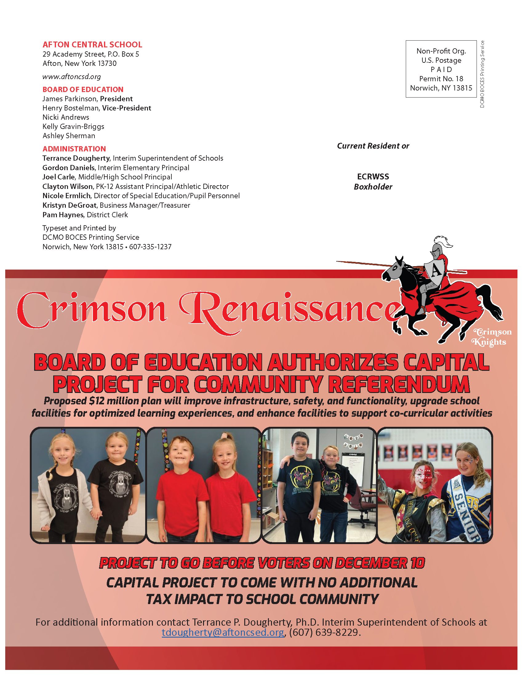 AFTON CENTRAL SCHOOL 29 Academy Street, P.O. Box 5 Afton, New York 13730 www.aftoncsd.org BOARD OF EDUCATION James Parkinson, President Henry Bostelman, Vice-President Nicki Andrews Kelly Gravin-Briggs Ashley Sherman ADMINISTRATION Terrance Dougherty, Interim Superintendent of Schools Gordon Daniels, Interim Elementary Principal Joel Carle, Middle/High School Principal Clayton Wilson, PK-12 Assistant Principal/Athletic Director Nicole Ermlich, Director of Special Education/Pupil Personnel Kristyn DeGroat, Business Manager/Treasurer Pam Haynes, District Clerk Typeset and Printed by DCMO BOCES Printing Service Norwich, New York 13815 • 607-335-1237 Crimson Knights Crimson Renaissance PROJECT TO GO BEFORE VOTERS ON DECEMBER 10 CAPITAL PROJECT TO COME WITH NO ADDITIONAL TAX IMPACT TO SCHOOL COMMUNITY BOARD OF EDUCATION AUTHORIZES CAPITAL PROJECT FOR COMMUNITY REFERENDUM Proposed $12 million plan will improve infrastructure, safety, and functionality, upgrade school facilities for optimized learning experiences, and enhance facilities to support co-curricular activities For additional information contact Terrance P. Dougherty, Ph.D. Interim Superintendent of Schools at tdougherty@aftoncsed.org, (607) 639-8229.