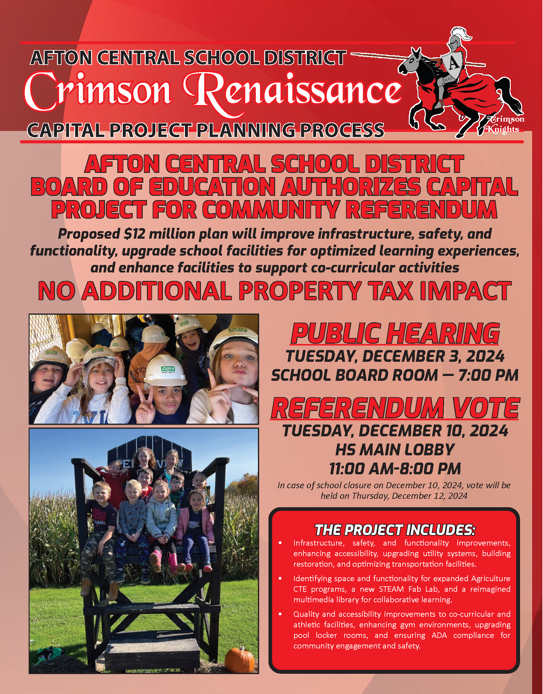 AFTON CENTRAL SCHOOL DISTRICT CAPITAL PROJECT PLANNING PROCESS PUBLIC HEARING TUESDAY, DECEMBER 3, 2024 SCHOOL BOARD ROOM — 7:00 PM REFERENDUM VOTE TUESDAY, DECEMBER 10, 2024 HS MAIN LOBBY 11:00 AM-8:00 PM Crimson Knights Crimson Renaissance AFTON CENTRAL SCHOOL DISTRICT BOARD OF EDUCATION AUTHORIZES CAPITAL PROJECT FOR COMMUNITY REFERENDUM Proposed $12 million plan will improve infrastructure, safety, and functionality, upgrade school facilities for optimized learning experiences, and enhance facilities to support co-curricular activities THE PROJECT INCLUDES: • Infrastructure, safety, and functionality improvements, enhancing accessibility, upgrading utility systems, building restoration, and optimizing transportation facilities. • Identifying space and functionality for expanded Agriculture CTE programs, a new STEAM Fab Lab, and a reimagined multimedia library for collaborative learning. • Quality and accessibility improvements to co-curricular and athletic facilities, enhancing gym environments, upgrading pool locker rooms, and ensuring ADA compliance for community engagement and safety. NO ADDITIONAL PROPERTY TAX IMPACT In case of school closure on December 10, 2024, vote will be held on Thursday, December 12, 2024